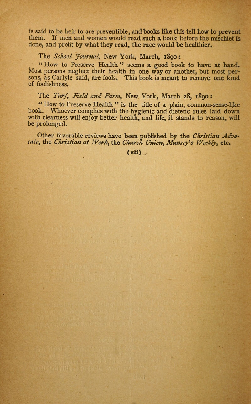 is said to be heir to are preventible, and books like this tell how to prevent them. If men and women would read such a book before the mischief is done, and profit by what they read, the race would be healthier. The School Journal, New York, March, 1890: How to Preserve Health seems a good book to have at hand. Most persons neglect their health in one way or another, but most per- sons, as Carlyle said, are fools. This book is meant to remove one kind of foolishness. The Turf, Field and Farm, New York, March 28, 1890:  How to Preserve Health  is the title of a plain, common-sense-like book. Whoever complies with the hygienic and dietetic rules laid down with clearness will enjoy better health, and life, it stands to reason, will be prolonged. Other favorable reviews have been published by the Christian Advo' cate, the Christian at Work^ the Church Union, Munsey's Weekly, etc.