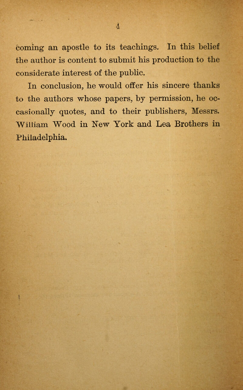coming an apostle to its teachings. In this belief the author is content to submit his production to the considerate interest of the public. In conclusion, he would offer his sincere thanks to the authors whose papers, by permission, he oc- casionally quotes, and to their publishers, Messrs. ■William Wood in ITew York and Lea Brothers in Philadelphia.