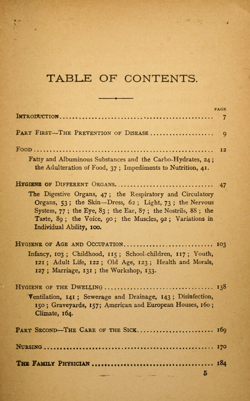 TABI^E OF CONTENTS. PAGE iKTRomKrrioN 7 Part First—The Prevention of Disease 9 Food 12 Fatty and Albuminous Substances and the Carbo-Hydrates, 24 ; the Adulteration of Food, 37 ; Impediments to Nutrition, 41. Hygienb of Different Organs 47 The Digestive Organs, 47 ; the Respiratory and Circulatory Organs, 53 ; the Skin—Dress, 62 ; Light, 73 ; the Nervous System, 77 ; the Eye, 83 ; the Ear, 87 ; the Nostrils, 88 ; the Taste, 89 ; the Voice, 90 ; the Muscles, 92 ; Variations in Individual Ability, 100. Hygiene of Age and Occupation 103 Infancy, 103; Childhood, 115; School-children, 117; Youth, 121 ; Adult Life, 122 ; Old Age, 123 ; Health and Morals, 127 ; Marriage, 131 ; the Workshop, 133. Hygiene of the Dwelling 138 Ventilation, 141 ; Sewerage and Drainage, 143 ; Disinfection, 150 ; Graveyards, 157; American and European Houses, 160 ; Climate, 164. Part Second—^The Care of the Sick 169 Nursing 170 Thb Family Physician « 184 _ _ 6