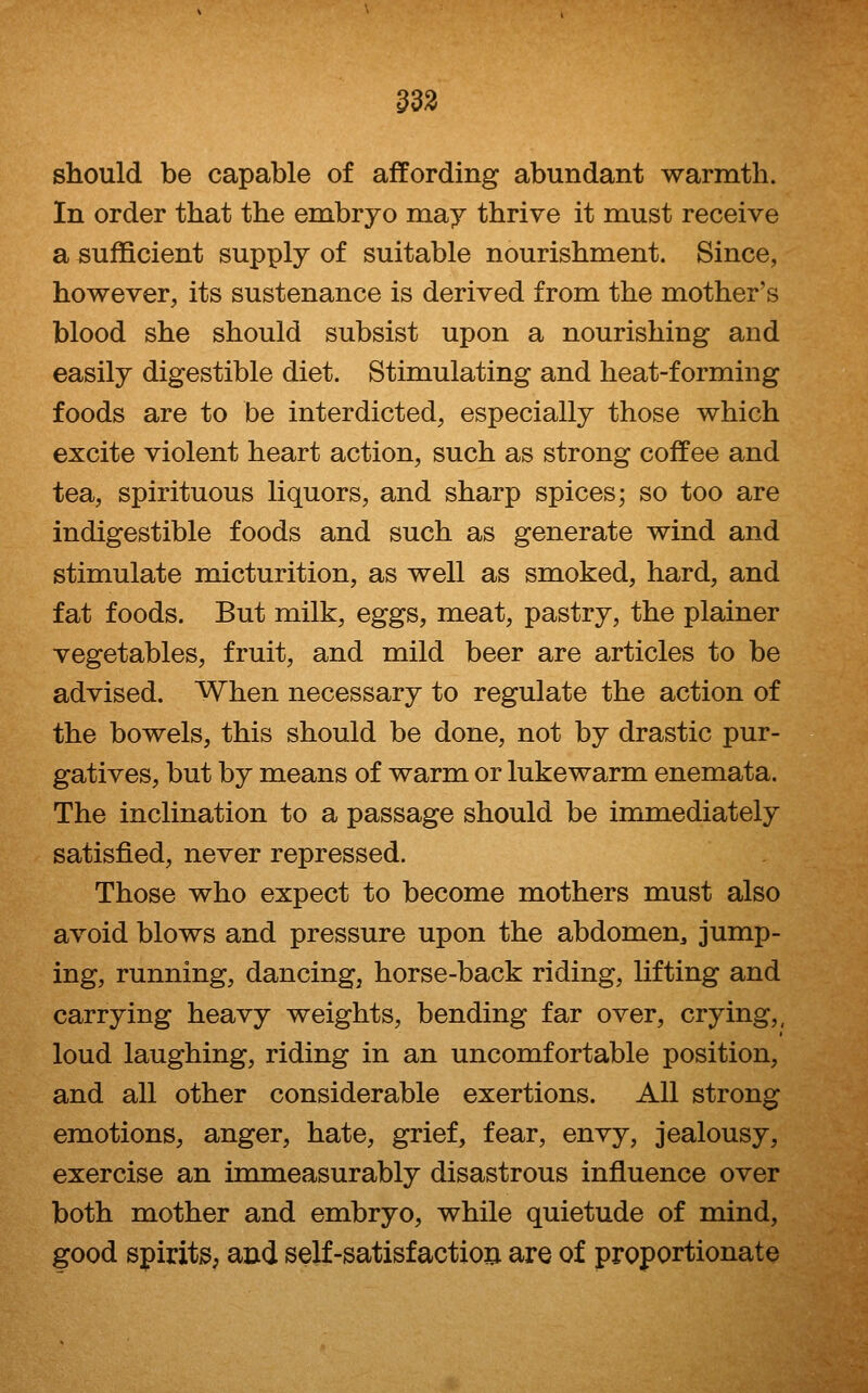 should be capable of affording abundant warmth. In order that the embryo may thrive it must receive a sufficient supply of suitable nourishment. Since, however, its sustenance is derived from the mother's blood she should subsist upon a nourishing and easily digestible diet. Stimulating and heat-forming foods are to be interdicted, especially those which excite violent heart action, such as strong coffee and tea, spirituous liquors, and sharp spices; so too are indigestible foods and such as generate wind and stimulate micturition, as well as smoked, hard, and fat foods. But milk, eggs, meat, pastry, the plainer vegetables, fruit, and mild beer are articles to be advised. When necessary to regulate the action of the bowels, this should be done, not by drastic pur- gatives, but by means of warm or lukewarm enemata. The inclination to a passage should be immediately satisfied, never repressed. Those who expect to become mothers must also avoid blows and pressure upon the abdomen^ jump- ing, running, dancing, horse-back riding, lifting and carrying heavy weights, bending far over, crying,, loud laughing, riding in an uncomfortable position, and all other considerable exertions. All strong emotions, anger, hate, grief, fear, envy, jealousy, exercise an inomeasurably disastrous influence over both mother and embryo, while quietude of mind, good spirits; and self-satisfactiori are of proportionate