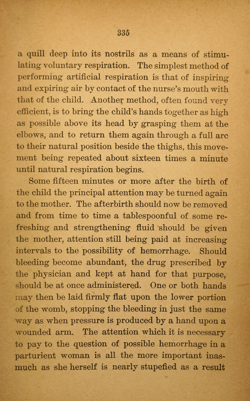 a quill deep into its nostrils as a means of stimu- lating voluntary respiration. The simplest method of performing artificial respiration is that of inspiring and expiring air by contact of the nurse's mouth with that of the child. Another method, often found very efficient, is to bring the child's hands together as high as possible above its head by grasping them at the elbows, and to return them again through a full arc to their natural position beside the thighs, this move- ment being repeated about sixteen times a minute until natural respiration begins. Some fifteen minutes or more after the birth of the child the principal attention may be turned again to the mother. The afterbirth should now be removed and from time to time a tablespoonful of some re- freshing and strengthening fluid should be given the mother, attention still being paid at increasing intervals to the possibility of hemorrhage. Should bleeding become abundant, the drug prescribed by the physician and kept at hand for that purpose, should be at once administered. One or both hands may then be laid firmly flat upon the lower portion of the womb, stopping the bleeding in just the same way as when pressure is produced by a hand upon a wounded arm. The attention which it is necessary to pay to the question of possible hemorrhage in a parturient woman is all the more important inas- much as she herself is nearly stupefied as a result