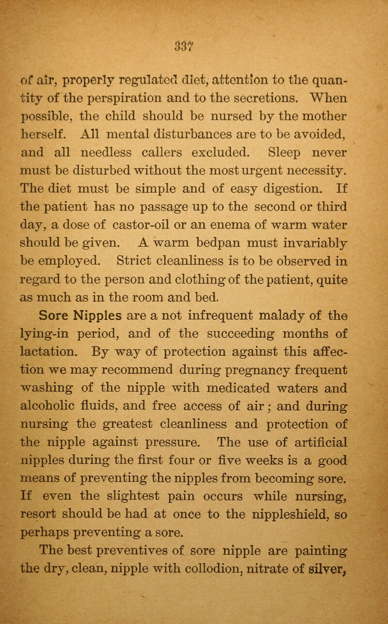 33? of air, properly regulated diet, attention to tlie quan- tity of the perspiration and to the secretions. When possible, the child should be nursed by the mother herself. All mental disturbances are to be avoided, and all needless callers excluded. Sleep never must be disturbed without the most urgent necessity. The diet must be simple and of easy digestion. If the patient has no passage up to the second or third day, a dose of castor-oil or an enema of warm water should be given. A warm bedpan must invariably be employed. Strict cleanliness is to be observed in regard to the person and clothing of the patient, quite as much as in the room and bed. Sore Nipples are a not infrequent malady of the lying-in period, and of the succeeding months of lactation. By way of protection against this affec- tion we may recommend during pregnancy frequent washing of the nipple with medicated waters and alcoholic fluids, and free access of air; and during nursing the greatest cleanliness and protection of the nipple against pressure. The use of artificial nipples during the first four or five weeks is a good means of preventing the nipples from becoming sore. If even the slightest pain occurs while nursing, resort should be had at once to the nippleshield, so perhaps preventing a sore. The best preventives of sore nipple are painting the dry, clean, nipple with collodion^ nitrate of silver,