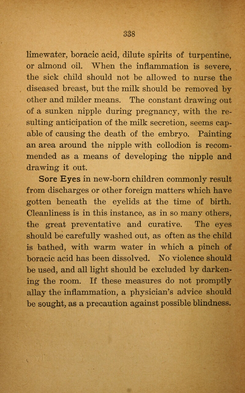limewater, boracic acid, dilute spirits of turpentine, or almond oil. When the inflammation is severe, the sick child should not be allowed to nurse the diseased breast, but the milk should be removed by other and milder means. The constant drawing out of a sunken nipple during pregnancy, with the re- sulting anticipation of the milk secretion, seems cap- able of causing the death of the embryo. Painting an area around the nipple with collodion is recom- mended as a means of developing the nipple and drawing it out. Sore Eyes in new-born children commonly result from discharges or other foreign matters which have gotten beneath the eyelids at the time of birth. Cleanliness is in this instance, as in so many others, the great preventative and curative. The eyes should be carefully washed out, as often as the child is bathed, with warm water in which a pinch of boracic acid has been dissolved. No violence should be used, and all light should be excluded by darken- ing the room. If these measures do not promptly allay the inflammation, a physician's advice should be sought, as a precaution against possible blindness.