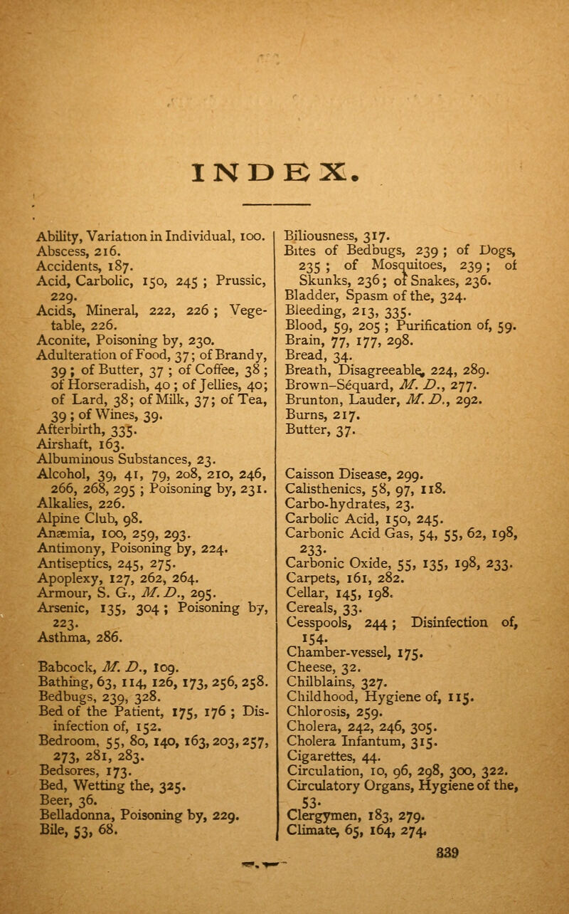 INDEX. Ability, Variation in Individual, lOO. Abscess, 216. Accidents, 187. Acid, Carbolic, 150, 245 ; Prussic, 229. Acids, Mineral, 222, 226 ; Vege- table, 226. Aconite, Poisoning by, 230. Adulteration of Food, 37; of Brandy, 39 ; of Butter, 37 ; of Coffee, 38 ; of Horseradish, 40 ; of Jellies, 40; of Lard, 38; of Milk, 37; of Tea, 39 ; of Wines, 39. Afterbirth, 335. Airshaft, 163. Albuminous Substances, 23. Alcohol, 39, 41, 79, 208, 210, 246, 266, 268, 295 ; Poisoning by, 231. Alkalies, 226. Alpine Club, 98. Anaemia, loo, 259, 293. Antimony, Poisoning by, 224. Antiseptics, 245, 275. Apoplexy, 127, 262, 264. Armour, S. G., M. D., 295. Arsenic, 135, 304; Poisoning by, 223. Asthma, 286. Babcock, M. Z?., log. Bathing, 63, 114, 126, 173, 256, 258. Bedbugs, 239, 328. Bed of the Patient, 175, 176 ; Dis- infection of, 152. Bedroom, 55, 80, 140, 163,203,257, 273, 281, 283. Bedsores, 173. Bed, Wetting the, 325. Beer, 36. Belladonna, Poisoning by, 229, BUe, 53, 68. Biliousness, 317. Bites of Bedbugs, 239 ; of Dogs, 235 ; of Mosquitoes, 239; of Skunks, 236; 01 Snakes, 236. Bladder, Spasm of the, 324. Bleeding, 213, 335. Blood, 59, 205 ; Purification of, 59. Brain, 77, 177, 298. Bread, 34. Breath, Disagreeably 224, 289. Brown-Sequard, M. Z>,, 277. Brunton, Lauder, M.D.^ 2.^2., Burns, 217. Butter, 37. Caisson Disease, 299. Calisthenics, 58, 97, 118. Carbo-hydrates, 23. Carbolic Acid, 150, 245. Carbonic Acid Gas, 54, 55, 62, 198, 233. Carbonic Oxide, 55, 135, 198, 233. Carpets, 161, 282. Cellar, 145, 198. Cereals, 33. Cesspools, 244; Disinfection of, 154. Chamber-vessel, 175. Cheese, 32. Chilblains, 327. Childhood, Hygiene of, 115. Chlorosis, 259. Cholera, 242, 246, 305. Cholera Infantum, 315. Cigarettes, 44. Circulation, 10, 96, 298, 300, 322. Circulatory Organs, Hygiene of the, Clergymen, 183, 279. Climate, 65, 164, 274,