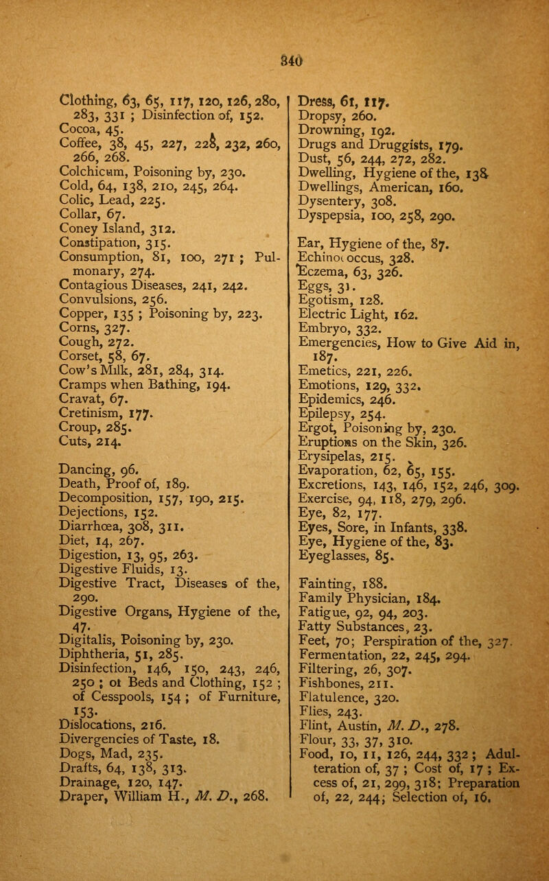 uo Clothing, 63, 65, 117, 120,126,280, 283, 331 ; Disinfection of, 152. Cocoa, 45. Coffee, 38, 45, 227, 228, 232, 260, 266, 268. Colchicwm, Poisoning by, 230. Cold, 64, 138, 210, 245, 264. Colic, Lead, 225. Collar, 67. Coney Island, 312. Constipation, 315. Consumption, 81, 100, 271 ; Pul- monary, 274. Contagious Diseases, 241, 242. Convulsions, 256. Copper, 135 ; Poisoning by, 223. Corns, 327. Cough, 272. Corset, 58, 67. Cow's Milk, 281, 284, 314. Cramps when Bathing, 194. Cravat, 67. Cretinism, 177. Croup, 285. Cuts, 214. Dancing, 96. Death, Proof of, 189. Decomposition, 157, 190, 215. Dejections, 152. Diarrhoea, 308, 311. Diet, 14, 267. Digestion, 13, 95, 263. Digestive Fluids, 13. Digestive Tract, Diseases of the, 290. Digestive Organs, Hygiene of the, 47. Digitalis, Poisoning by, 230. Diphtheria, 51, 285. Disinfection, 146, 150, 243, 246, 250 ; ot Beds and Clothing, 152 ; of Cesspools, 154 ; of Furniture, 153. Dislocations, 216. Divergencies of Taste, 18. Dogs, Mad, 235. Drafts, 64, 138, 313. Drainage, 120, 147. Draper, William H., M. /?., 268. Dress, 61, 117. Dropsy, 260. Drowning, 192, Drugs and Druggists, 179. Dust, 56, 244, 272, 282. Dwelling, Hygiene of the, 138- Dwellings, American, 160. Dysentery, 308. Dyspepsia, 100, 258, 290. Ear, Hygiene of the, 87. Echinoi occus, 328. *Eczema, 63, 326. Eggs, 3). Egotism, 128. Electric Light, 162. Embryo, 332. Emergencies, How to Give Aid in, 187. Emetics, 221, 226. Emotions, 129, 332, Epidemics, 246. Epilepsy, 254. Ergot, Poisoning by, 230. Eruptions on the Skin, 326. Erysipelas, 215. ^ Evaporation, 62, 65, 155. Excretions, 143, 146, 152, 246, 309. Exercise, 94, 118, 279, 296. Eye, 82, 177. Eyes, Sore, in Infants, 338. Eye, Hygiene of the, 83. Eyeglasses, 85. Fainting, 188. Family Physician, 184. Fatigue, 92, 94, 203. Fatty Substances, 23. Feet, 70; Perspiration of the, 327. Fermentation, 22, 245, 294. Filtering, 26, 307. Fishbones, 211. Flatulence, 320. Flies, 243. Flint, Austin, M. Z>., 278. Flour, 33, 37, 310. Food, 10, II, 126, 244, 332; Adul- teration of, 37 ; Cost of, 17 ; Ex- cess of, 21, 299, 318; Preparation of, 22, 244 i Selection of, 16.