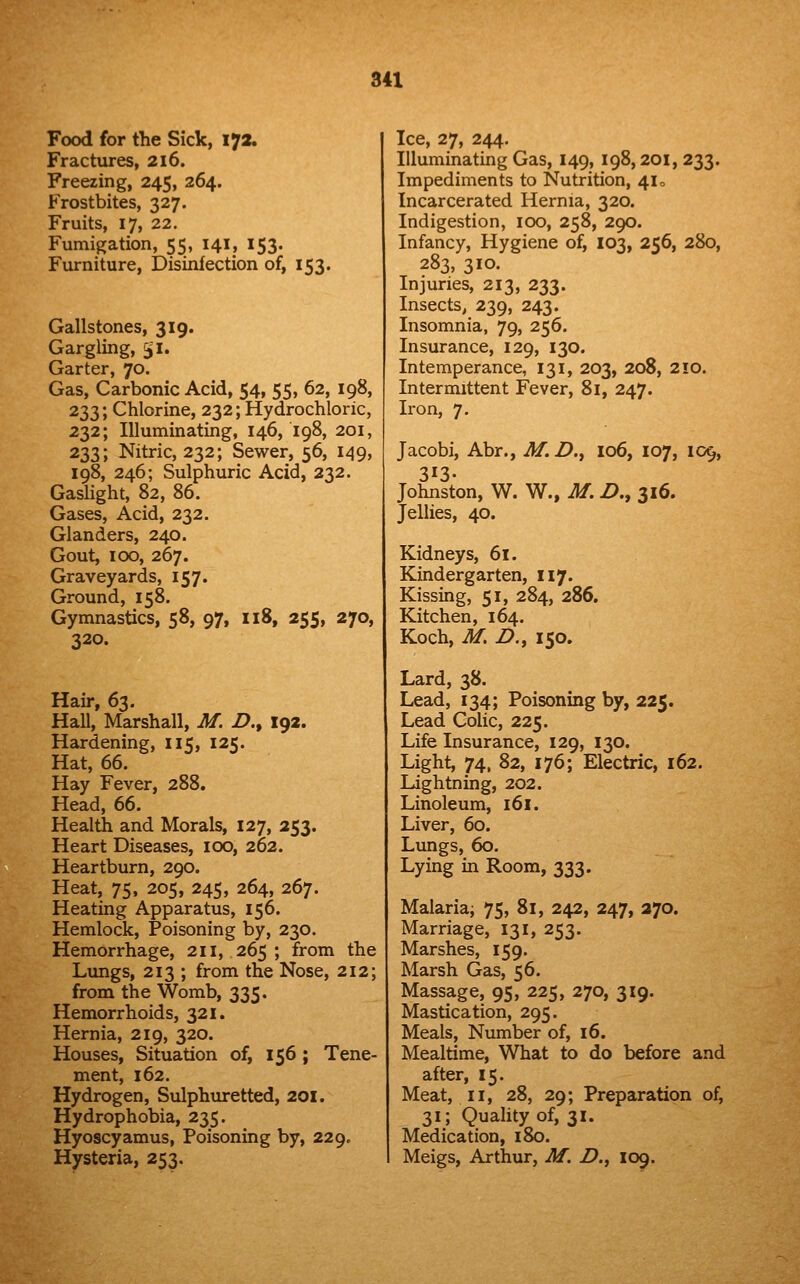Food for the Sick, 172. Fractures, 216. Freezing, 245, 264. Frostbites, 327. Fruits, 17, 22. Fumigation, 55, 141, 153. Furniture, Disinfection of, 153. Gallstones, 319. Gargling, 51. Garter, 70. Gas, Carbonic Acid, 54, 55, 62, 198, 233; Chlorine, 232; Hydrochloric, 232; Illuminating, 146, 198, 201, 233; Nitric, 232; Sewer, 56, 149, 198, 246; Sulphuric Acid, 232. Gaslight, 82, 86. Gases, Acid, 232. Glanders, 240. Gout, 100, 267. Graveyards, 157. Ground, 158. Gymnastics, 58, 97, 118, 255, 270, 320. Hau*, 63. Hall, Marshall, M. Z>., 192. Hardening, 115, 125. Hat, 66. Hay Fever, 288. Head, 66. Health and Morals, 127, 253. Heart Diseases, 100, 262. Heartburn, 290. Heat, 75, 205, 245, 264, 267. Heating Apparatus, 156. Hemlock, Poisoning by, 230. Hemorrhage, 211, 265 ; from the Lungs, 213 ; from the Nose, 212; from the Womb, 335. Hemorrhoids, 321. Hernia, 219, 320. Houses, Situation of, 156 ; Tene- ment, 162. Hydrogen, Sulphxu-etted, 201. Hydrophobia, 235. Hyoscyamus, Poisoning by, 229c Hysteria, 253. Ice, 27, 244. Illuminating Gas, 149, 198,201, 233. Impediments to Nutrition, 41 o Incarcerated Hernia, 320. Indigestion, 100, 258, 290. Infancy, Hygiene of, 103, 256, 280, 283, 310. Injuries, 213, 233. Insects, 239, 243. Insomnia, 79, 256. Insurance, 129, 130. Intemperance, 131, 203, 208, 2!0. Intermittent Fever, 81, 247. Iron, 7. Jacobi, Abr., M.D., 106, 107, 109, 313- Johnston, W. W., M. Z>., 316. Jellies, 40. Kidneys, 61. Kindergarten, 117. Kissing, 51, 284, 286. Kitchen, 164. Koch, M. Z>., 150. Lard, 38. Lead, 134; Poisoning by, 225. Lead Colic, 225. Life Insurance, 129, 130. Light, 74, 82, 176; Electric, 162. Lightning, 202. Linoleum, 161. Liver, 60. Lungs, 60. Lying in Room, 333. Malaria; 75, 81, 242, 247, 270. Marriage, 131, 253. Marshes, 159. Marsh Gas, 56. Massage, 95, 225, 270, 319. Mastication, 295. Meals, Number of, 16. Mealtime, What to do before and after, 15. Meat, II, 28, 29; Preparation of, 31; Quality of, 31. Medication, 180. Meigs, Arthur, M. Z>., 109.