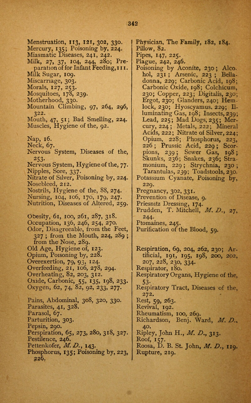 Menstruation, 113, I2T, 302, 330. Mercury, 135; Poisoning by, 224. Miasmatic Diseases, 241, 242. Milk, 27, 37, 104, 244, 280; Pre- paration of for Infant Feeding, 111. Milk Sugar, 109. Miscarriage, 303. Morals, 127, 253. Mosquitoes, 178, 239. Motherhood, 330. Mountain Climbing, 97, 264, 296, 322. Mouth, 47, 51; Bad Smelling, 224. Muscles, Hygiene of the, 92. Nap, 16. Neck, 67. Nervous System, Diseases of the, 253- Nervous System, Hygiene of the, 77. Nipples, Sore, 337. Nitrate of Silver, Poisoning by, 224. Nosebleed, 212. Nostrils, Hygiene of the, 88, 274. Nursing, 104, 106, 170, 179, 247. Nutrition, Diseases of Altered, 259. Obesity, 61, 100, 261, 287, 318. Occupation, 136, 246, 254, 270. Odor, Disagreeable, from the Feet, 327 ; from the Mouth, 224, 289 ; from the Nose, 289. Old Age, Hygiene of, 123. Opium, Poisoning by, 228. Overexertion, 79, 93, 124. Overfeeding, 21, 106, 278, 294. Overheating, 82, 203, 312. Oxide, Carbonic, 55, 135, 198, 233. Oxygen, 62, 74, 82, 92, 233, 277. Pains, Abdominal, 308, 320, 330. Parasites, 41, 328. Parasol, 67. Parturition, 303. Pepsin, 290. Perspiration, 65, 273, 280, 318, 327. Pestilence, 246. Pettenkofer, M.D.^ 143. Phosphorus, 135; Poisoning by, 223, 226. Physician, The Family, 182, 184. Pillow, 82. Pipes, 147, 225. Plague, 242, 246. Poisoning by Aconite, 230; Alec hoi, 231 ; Arsenic, 223 ; Bella- donna, 229; Carbonic Acid, 198; Carbonic Oxide, 198; Colchicum, 230; Copper, 223; Digitalis, 230; Ergot, 230; Glanders, 240; Hem- lock, 230; Hyoscyamus, 229; 11- luminating Gas, 198; Insects, 239; Lead, 225; Mad Dogs, 235; Mer- cury, 224; Metals, 222; Mineral Acids, 222; Nitrate of Silver, 224; Opium, 228; Phosphorus, 223, 226; Prussic Acid, 229; Scor- pions, 239; Sewer Gas, 198; Skunks, 236; Snakes, 236; Stra- monium, 229 ; Strychnia, 230 ; Tarantulas, 239; Toadstools, 230, Potassium Cyanate, Poisoning by, 229. Pregnancy, 302,331. Prevention of Disease, 9. Priesnitz Dressing, 174. Prudden, T. Mitchell, M, Z>., 27, 244. Ptomaines, 245. Purification of the Blood, 59. Respiration, 69, 204, 262, 230; Ar- tificial, 191, 195, 198, 200, 202, 207, 228, 230, 334. Respirator, 180. Respiratory Organs, Hygiene of the, 53- Respiratory Tract, Diseases of the, 272. Rest, 59, 263. Revival, 192. Rheumatism, 100, 269. Richardson, Benj. Ward, M. Z>,, 40. Ripley, John H., M. Z)., 313. Roof, 157. Roosa, D. B. St. John, M. Z?., 119. Rupture, 219.