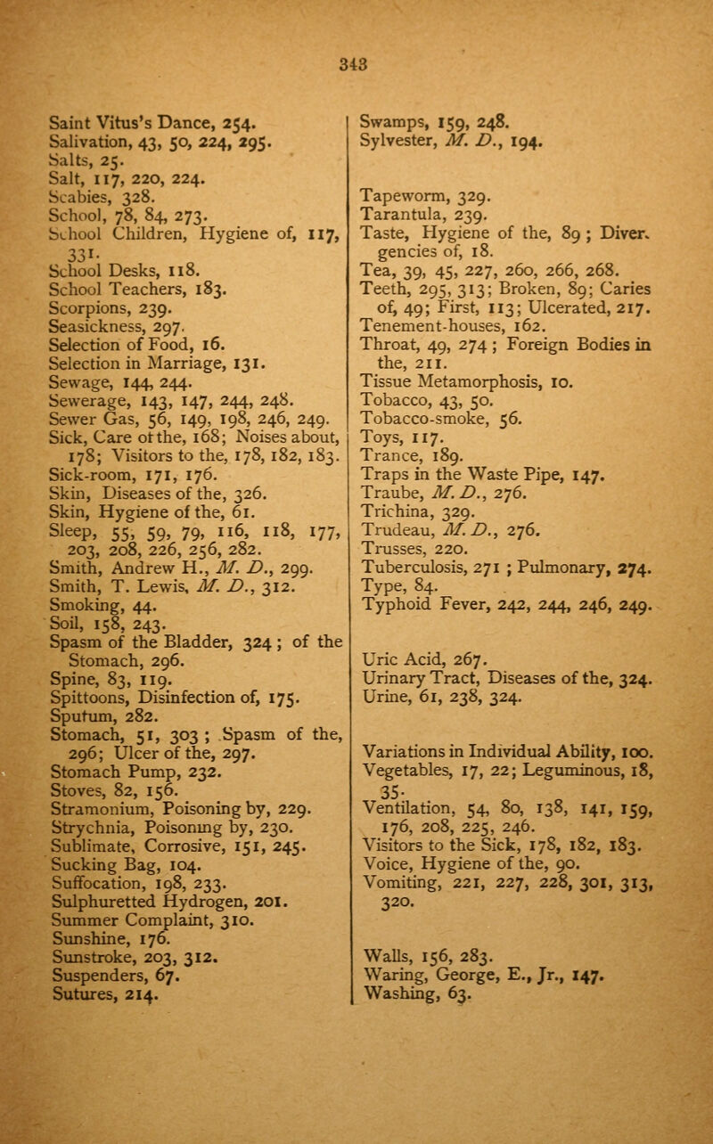 Saint Vitus's Dance, 254. Salivation, 43, 50, 224, 295. Salts, 25. Salt, 117, 220, 224. Scabies, 328. School, 78, 84, 273. Sv-hool Children, Hygiene of, 117, 331- School Desks, 118. School Teachers, 183. Scorpions, 239. Seasickness, 297. Selection of Food, 16. Selection in Marriage, 131. Sewage, 144, 244. Sewerage, 143, 147, 244, 248. Sewer Gas, 56, 149, 198, 246, 249. Sick, Care otthe, 168; Noises about, 178; Visitors to the, 178, 182, 183. Sick-room, 171, 176, Skin, Diseases of the, 326. Skin, Hygiene of the, 61. Sleep, 55, 59, 79, 116, 118, 177, 203, 208, 226, 256, 282. Smith, Andrew H., M. D., 299. Smith, T. Lewis, M. D., 2,12. Smoking, 44. Soil, 158, 243. Spasm of the Bladder, 324 ; of the Stomach, 296. Spine, 83, 119. Spittoons, Disinfection of, 175. Sputum, 282. Stomach, 51, 303 ; Spasm of the, 296; Ulcer of the, 297. Stomach Pump, 232. Stoves, 82, 156. Stramonium, Poisoning by, 229. Strychnia, Poisonmg by, 230. Sublimate, Corrosive, 151, 245. Sucking Bag, 104. SufiFocation, 198, 233. Sulphuretted Hydrogen, 201. Summer Complaint, 310. Sunshine, 176, Sunstroke, 203, 312. Suspenders, 67. Sutures, 214. Swamps, 159, 248. Sylvester, M. D., 194. Tapeworm, 329. Tarantula, 239. Taste, Hygiene of the, 89 ; Diver. gencies of, 18. Tea, 39, 45, 227, 260, 266, 268. Teeth, 295, 313; Broken, 89; Caries of, 49; First, 113; Ulcerated, 217. Tenement-houses, 162. Throat, 49, 274 ; Foreign Bodies in the, 211. Tissue Metamorphosis, 10. Tobacco, 43, 50. Tobacco-smoke, 56. Toys, 117. Trance, 189. Traps in the Waste Pipe, 147. Traube, M.D., 276. Trichina, 329, Trudeau, M.D., z'jS. Trusses, 220. Tuberculosis, 271 ; Pulmonary, 274. Type, 84. Typhoid Fever, 242, 244, 246, 249. Uric Acid, 267. Urinary Tract, Diseases of the, 324. Urine, 61, 238, 324. Variations in Individual Ability, lOO. Vegetables, 17, 22; Leguminous, 18, 35- Ventilation, 54, 80, 138, 141, 159, 176, 208, 225, 246. Visitors to the Sick, 178, 182, 183. Voice, Hygiene of the, 90. Vomiting, 221, 227, 228, 301, 313, 320. WaUs, 156, 283. Waring, George, E., Jr., 147. Washing, 63.