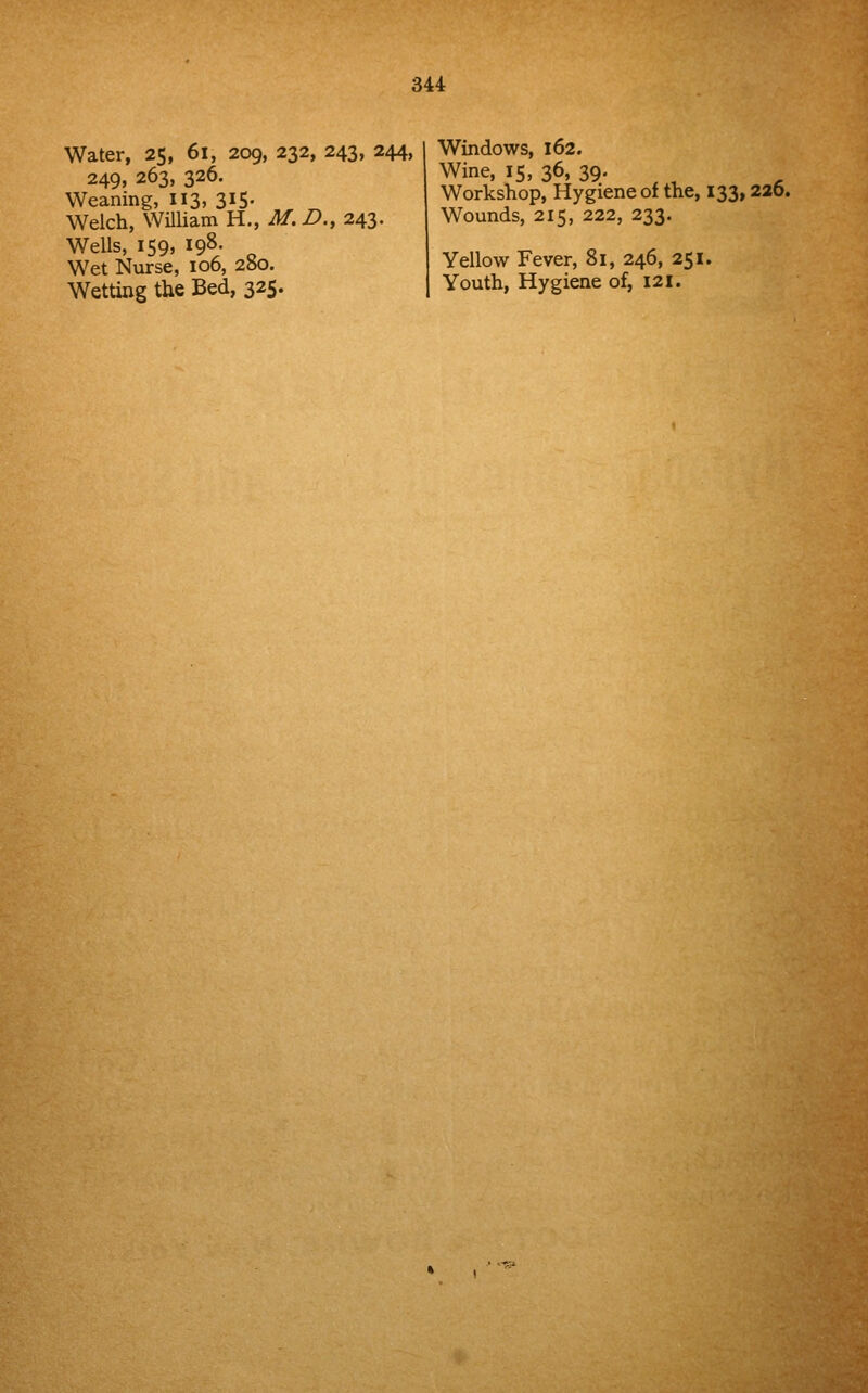 Water, 2$, 6l, 209, 232, 243, 244, 249, 263, 326. Weaning, 113, 315. Welch, William H., M, D., 243. Wells, 159, 198- Wet Nurse, 106, 280. Wetting the Bed, 325. Windows, 162. Wine, 15, 36, 39. Workshop, Hygiene of the, 133,220. Wounds, 215, 222, 233. Yellow Fever, 81, 246, 251. Youth, Hygiene of, 121.