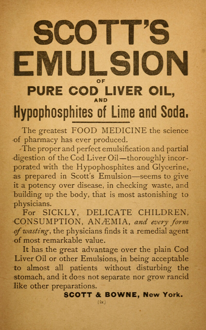 SCOTT'S EMULSION OF PURE COD LIVER OIL, AND Hypophosphites of Lime and Soda. The greatest FOOD MEDICINE the science of pharmacy has ever produced. The proper and perfect emulsification and partial digestion of the Cod Liver Oil—thoroughly incor- porated with the Hypophosphites and Glycerine, as prepared in Scott's Emulsion—seems to give it a potency over disease, in checking waste, and building up the body, that is most astonishing to physicians. For SICKLY, DELICATE CHILDREN, CONSUMPTION, ANEMIA, and every form of wasting, the physicians finds it a remedial agent of most remarkable value. It has the great advantage over the plain Cod Liver Oil or other Emulsions, in being acceptable to almost all patients without disturbing the stomach, and it does not separate nor grow rancid like other preparations. SCOTT & BOWNE, New York. (ix;