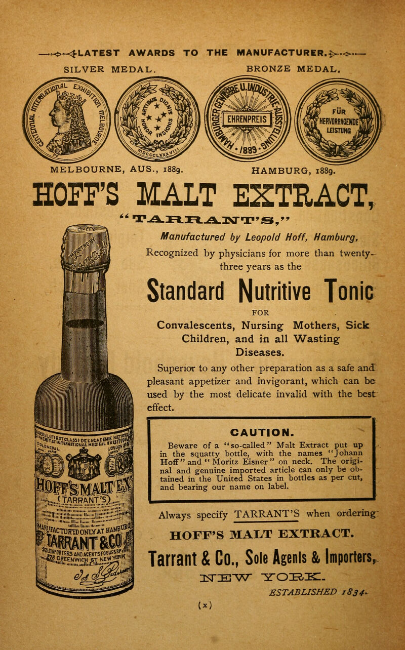 .O.^LATEST AWARDS TO THE MANUFACTURER.^oo. SILVER MEDAL. BRONZE MEDAL. MELBOURNE, AUS., i HAMBURG, 1889. HOFF'S MALT EXTRACT, Manufactured by Leopold Hoff, Hamburg, Recognized by physicians for more than twenty- three years as the Standard Nutritive Tonic FOR Convalescents, Nursing Mothers, Sick Children, and in all Wasting Diseases. Superior to any other preparation as a safe and pleasant appetizer and invigorant, which can be used by the most delicate invalid with the best effect. itfiM^mr... ?'n;;;;Si;;;;:;;;:;!i!::;;:ji;;;:?;-- .';' i»..,iiii..i..«. I ■■ ;■ ■ =a ^iiFACTDSSATHAM^ji CAUTION. Beware of a so-called Malt Extract put up in the squatty bottle, with the names Johann Hoffand •'Moritz Eisner on neck. The origi- nal and genuine imported article can only be ob- tained in the United States in bottles as per cut, and bearing our name on label. Always specify TARRANT'S when ordering- HOFF'S MAL.T EXTRACT. Tarrant & Co., Sole Agenis & Importers, ESTABLISHED 1834^ (x)