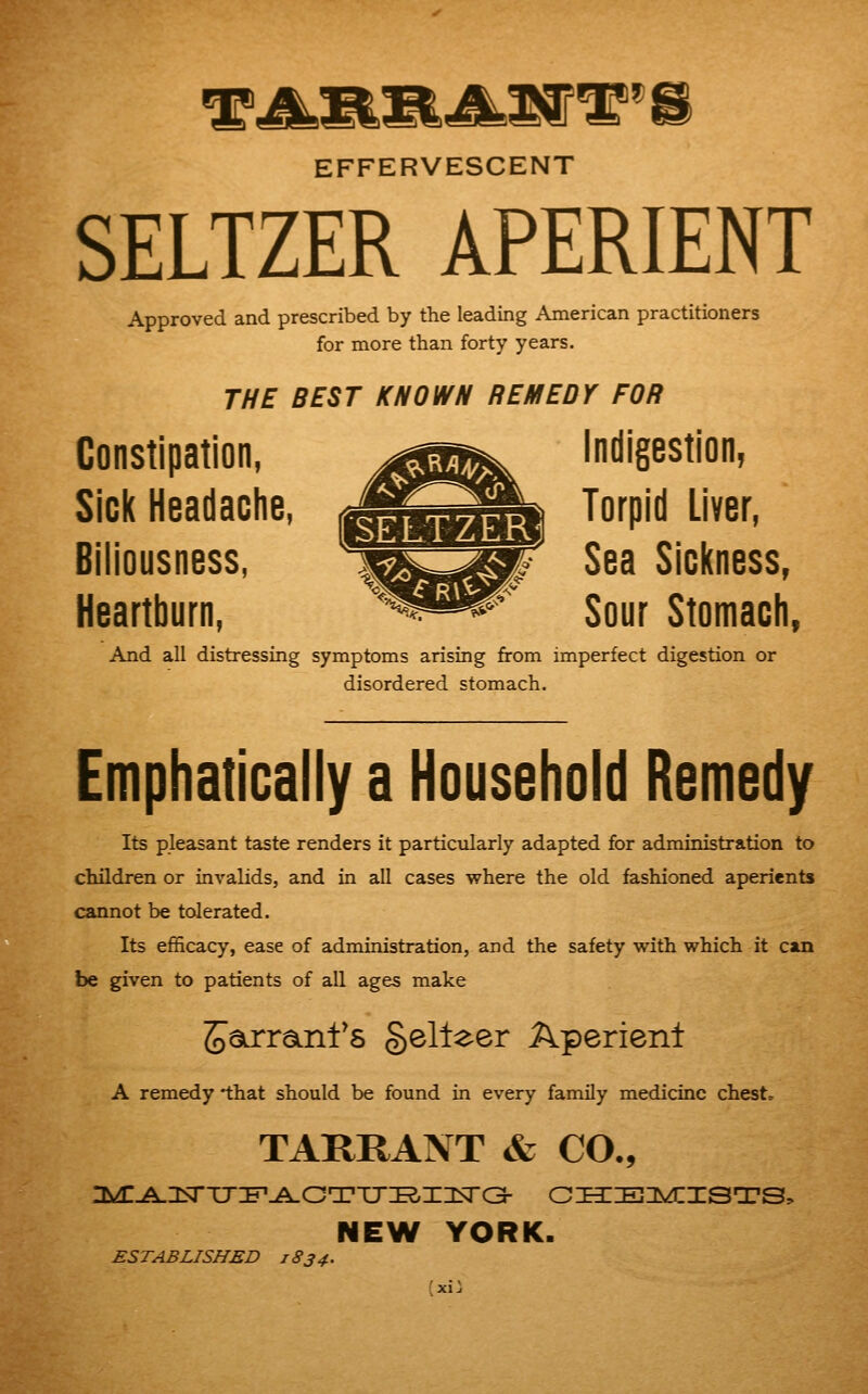 EFFERVESCENT SELTZER APERIENT Approved and prescribed by the leading American practitioners for more than forty years. THE BEST KNOWN REMEDY FOR Constipation, j^^^ indigestion, SiGl( Headaclie, ^^^^^ Torpid Liver, Biliousness, l^s^P ^^^ Sickness, Heartburn, ^^^^ Sour Stomach, And all distressing symptoms arising from imperfect digestion or disordered stomach. Emphatically a Household Remedy Its pleasant taste renders it particularly adapted for administration to children or invalids, and in all cases where the old fashioned aperients cannot be tolerated. Its efficacy, ease of administration, and the safety with which it can be given to patients of all ages make ^airraLnl's gelleer Aperient A remedy that should be found in every family medicine chest. TARRANT & CO., NEW YORK. ESTABLISHED 1834.
