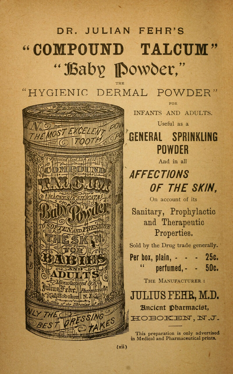 DR. JULIAN FEHR'S COMPOUND TALCUM ' THE HYGIENIC DERMAL POWDER FOR INFANTS AND ADULTS. Useful as a GENERAL SPRINKLING POWDER And in all AFFECTIONS OF THE SKIN, On account of its Sanitary, Prophylactic and Therapeutic Properties. Sold by the Drug trade generally. Per box, plain, - - - 25c. perfumed, - - 50c. The Manufacturer : fi JULIUS FEHR, M.D. Bnclent ipbarmacist, This preparation is only advertised in Medical and Pharmaceutical prints. Uii)