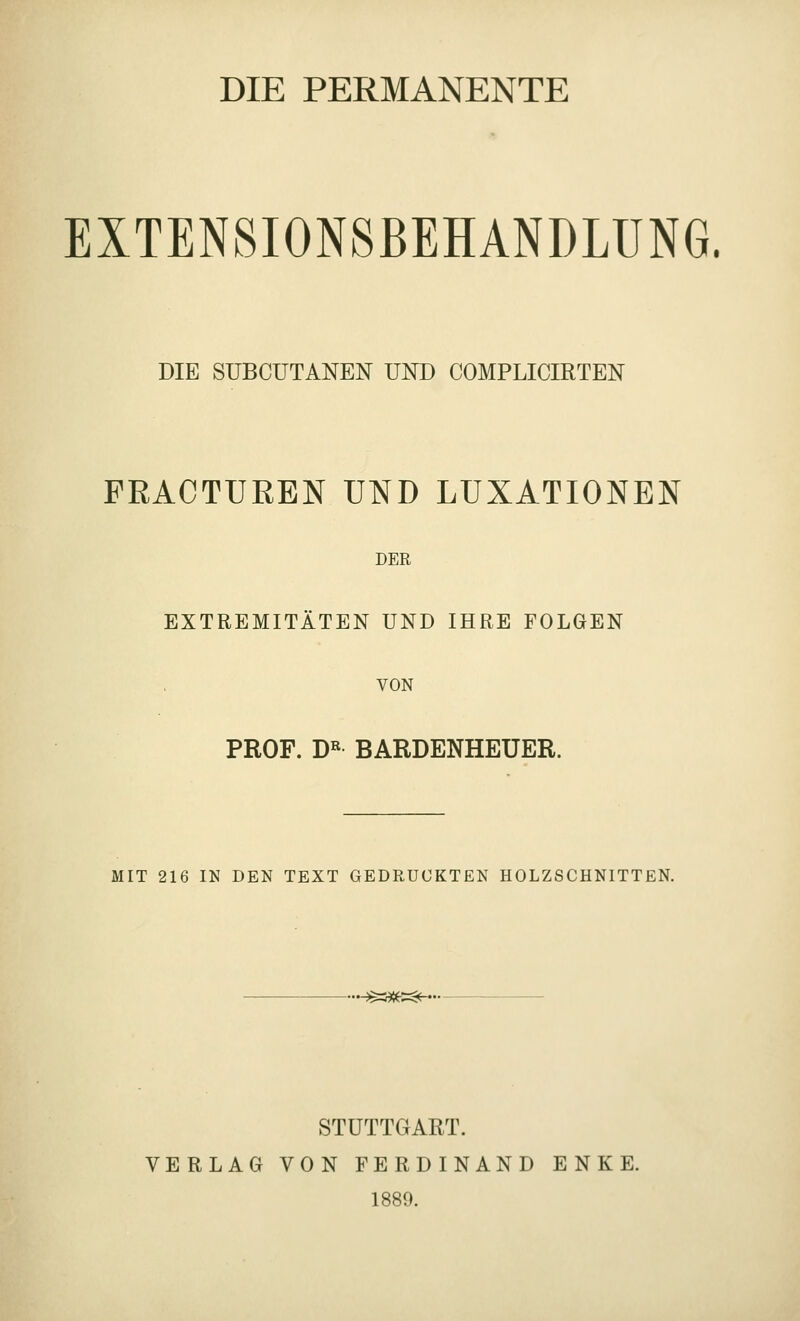 DIE PERMANENTE EXTENSIONSBEHANDLÜNG. DIE SUBCUTANEN UND COMPLICIRTEN FEACTUEEN UND LUXATIONEN DER EXTREMITÄTEN UND IHRE FOLGEN VON PROF. D« BARDENHEUER. MIT 216 IN DEN TEXT GEDRUCKTEN HOLZSCHNITTEN. .^3^»=$(-.. STUTTGART. VERLAG VON FERDINAND ENKE. 1889.