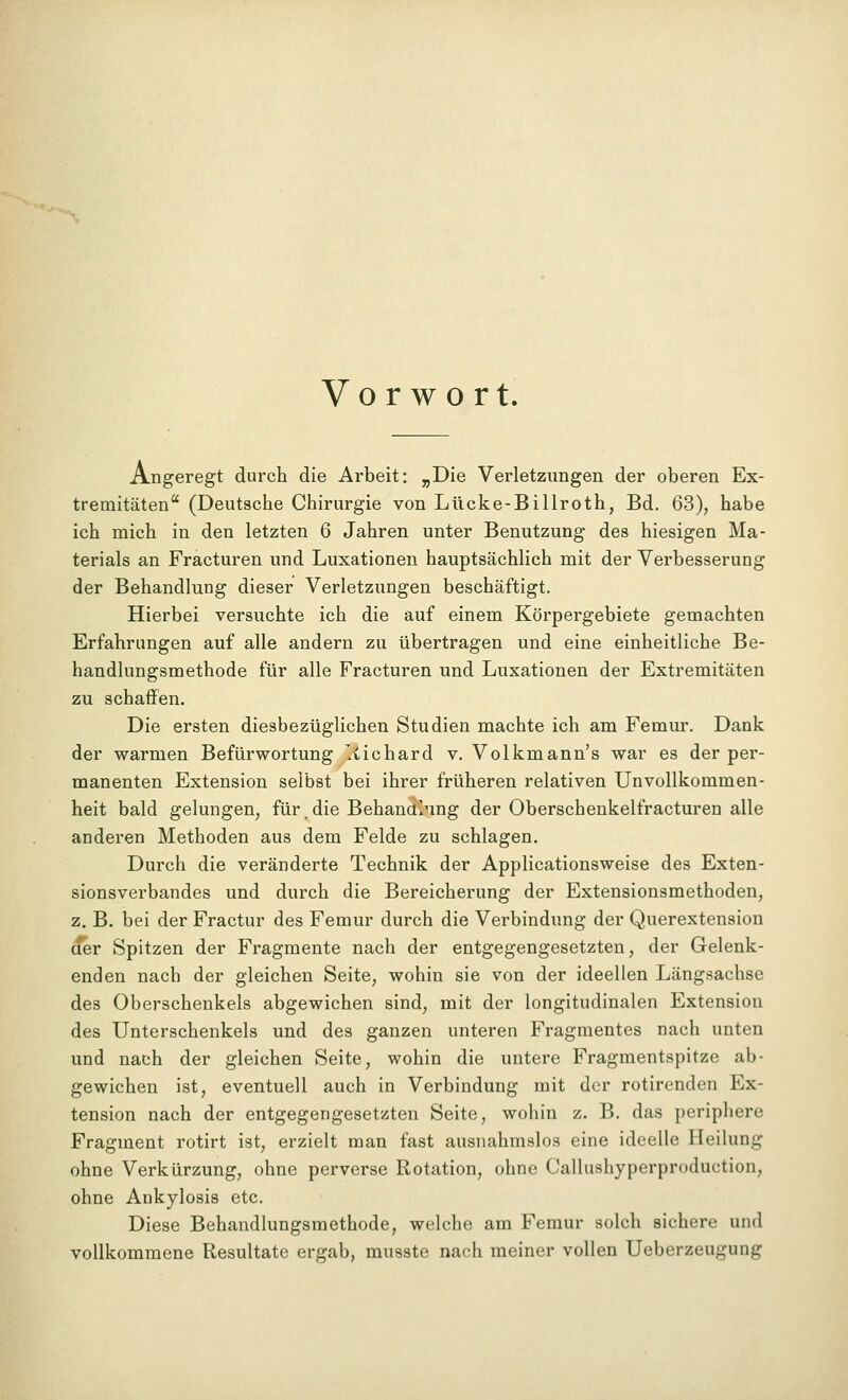 ■^ Vorwort. Angeregt durch die Arbeit: „Die Verletzungen der oberen Ex- tremitäten (Deutsche Chirurgie von Lücke-Billroth, Bd. 63), habe ich mich in den letzten 6 Jahren unter Benutzung des hiesigen Ma- terials an Fracturen und Luxationen hauptsächlich mit der Verbesserung der Behandlung dieser Verletzungen beschäftigt. Hierbei versuchte ich die auf einem Körpergebiete gemachten Erfahrungen auf alle andern zu übertragen und eine einheitliche Be- handlungsmethode für alle Fracturen und Luxationen der Extremitäten zu schaffen. Die ersten diesbezüglichen Studien machte ich am Femur. Dank der warmen Befürwortung 'iichard v. Volkmann's war es der per- manenten Extension selbst bei ihrer früheren relativen Unvollkommen- heit bald gelungen, für. die Behanainng der Oberschenkelfracturen alle anderen Methoden aus dem Felde zu schlagen. Durch die veränderte Technik der Applicationsweise des Exten- sionsverbandes und durch die Bereicherung der Extensionsmethoden, z. B. bei der Fractur des Femur durch die Verbindung der Querextension ^r Spitzen der Fragmente nach der entgegengesetzten, der Gelenk- enden nach der gleichen Seite, wohin sie von der ideellen Längsachse des Oberschenkels abgewichen sind, mit der longitudinalen Extension des Unterschenkels und des ganzen unteren Fragmentes nach unten und nach der gleichen Seite, wohin die untere Fragmentspitze ab- gewichen ist, eventuell auch in Verbindung mit der rotirenden Ex- tension nach der entgegengesetzten Seite, wohin z. B. das periphere Fragment rotirt ist, erzielt man fast ausnahmslos eine ideelle Heilung ohne Verkürzung, ohne perverse Rotation, ohne Callushyperproduction, ohne Ankylosis etc. Diese Behandlungsmethode, welche am Femur solch sichere und vollkommene Resultate ergab, musste nach meiner vollen Ueberzeugung