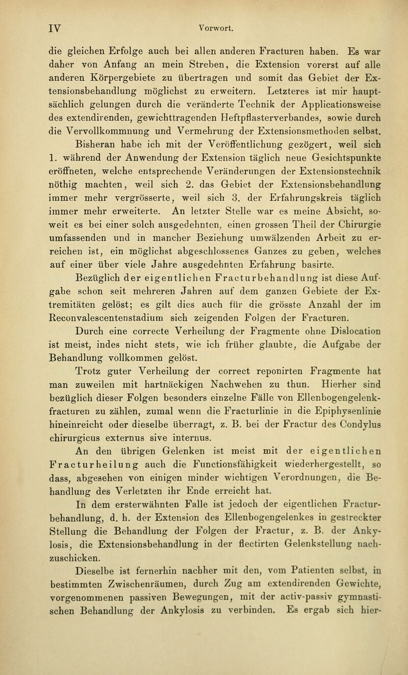 die gleichen Erfolge auch bei allen anderen Fracturen haben. Es war daher von Anfang an mein Streben, die Extension vorerst auf alle anderen Körpergebiete zu übertragen und somit das Gebiet der Ex- tensionsbehandlung möglichst zu erweitern. Letzteres ist mir haupt- sächlich gelungen durch die veränderte Technik der Applicationsweise des extendirenden, gewichttragenden Heftpflasterverbandes, sowie durch die Vervollkommnung und Vermehrung der Extensionsmethoilen selbst. Bisheran habe ich mit der Veröflfentlichung gezögert, weil sich 1. während der Anwendung der Extension täglich neue Gesichtspunkte eröflFneten, welche entsprechende Veränderungen der Extensionstechnik nöthig machten, weil sich 2. das Gebiet der Extensionsbehandlung immer mehr vergrösserte, weil sich 3. der Erfahrungskreis täglich immer mehr erweiterte. An letzter Stelle war es meine Absicht, so- weit es bei einer solch ausgedehnten, einen grossen Theil der Chirurgie umfassenden und in mancher Beziehung umwälzenden Arbeit zu er- reichen ist, ein möglichst abgeschlossenes Ganzes zu geben, welches auf einer über viele Jahre ausgedehnten Erfahrung basirte. Bezüglich der eigentlichen Fracturbehandlung ist diese Auf- gabe schon seit mehreren Jahren auf dem ganzen Gebiete der Ex- tremitäten gelöst; es gilt dies auch für die grösste Anzahl der im Reconvalescentenstadium sich zeigenden Folgen der Fracturen. Durch eine correcte Verheilung der Fragmente ohne Dislocation ist meist, indes nicht stets, wie ich früher glaubte, die Aufgabe der Behandlung vollkommen gelöst. Trotz guter Verheilung der correct reponirten Fragmente hat man zuweilen mit hartnäckigen Nachwehen zu thun. Hierher sind bezüglich dieser Folgen besonders einzelne Fälle von Ellenbogengelenk- fracturen zu zählen, zumal wenn die Fracturlinie in die Epiphysenlinie hineinreicht oder dieselbe überragt, z. B. bei der Fractur des Condylus chirurgicus externus sive internus. An den übrigen Gelenken ist meist mit der eigentlichen Fracturheilung auch die Functionsfähigkeit wiederhergestellt, so dass, abgesehen von einigen minder wichtigen Verordnungen, die Be- handlung des Verletzten ihr Ende erreicht hat. In dem ersterwähnten Falle ist jedoch der eigentlichen Fractur- behandlung, d. h. der Extension des Ellenbogengelenkes in gestreckter Stellung die Behandlung der Folgen der Fractur, z. B. der Anky- losis, die Extensionsbehandlung in der flectirteu Gelenkstellung nach- zuschicken. Dieselbe ist fernerhin nachher mit den, vom Patienten selbst, in bestimmten Zwischenräumen, durch Zug am extendirenden Gewichte, vorgenommenen passiven Bewegungen, mit der activ-passiv gymnasti- schen Behandlung der Ankylosis zu verbinden. Es ergab sich hier-