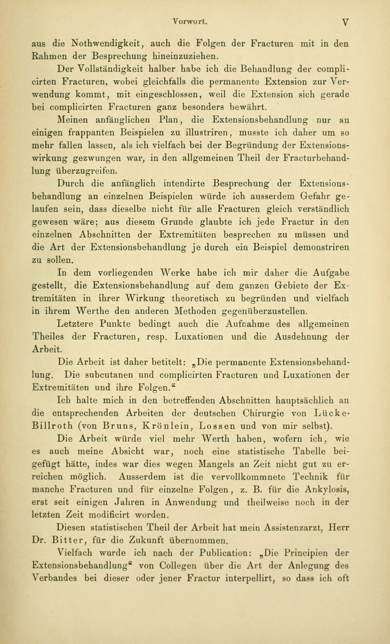 aus die Nothwendigkeit, auch die Folgen der Fracturen mit in den Rahmen der Besprechung hineinzuziehen. Der Vollständigkeit halber habe ich die Behandlung der compli- cirten Fracturen, wobei gleichfalls die permanente Extension zur Ver- wendung kommt, mit eingeschlossen, weil die Extension sich gerade bei complicirten Fracturen ganz besonders bewährt. Meinen anfänglichen Plan, die Extensionsbehandlung nur an einigen frappanten Beispielen zu illustriren, musste ich daher um so mehr fallen lassen, als ich vielfach bei der Begründung der Extensions- wirkung gezwungen war, in den allgemeinen Theil der Fracturbehand- lung überzugreifen. Durch die anfänglich intendirte Besprechung der Extensions- behandlung an einzelnen Beispielen würde ich ausserdem Gefahr ge- laufen sein, dass dieselbe nicht für alle Fracturen gleich verständlich gewesen wäre; aus diesem Grunde glaubte ich jede Fractur in den einzelnen Abschnitten der Extremitäten besprechen zu müssen und die Art der Extensionsbehandlung je durch ein Beispiel demonstriren zu sollen. In dem vorliegenden Werke habe ich mir daher die Aufgabe gestellt, die Extensionsbehandlung auf dem ganzen Gebiete der Ex- tremitäten in ihrer Wirkung theoretisch zu begründen und vielfach in ihrem Werthe den anderen Methoden gegenüberzustellen. Letztere Punkte bedingt auch die Aufnahme des allgemeinen Theiles der Fracturen, resp. Luxationen und die Ausdehnung der Arbeit. Die Arbeit ist daher betitelt: „Die permanente Extensionsbehand- lung, Die subcutanen und complicirten Fracturen und Luxationen der Extremitäten und ihre Folgen. Ich halte mich in den betreffenden Abschnitten hauptsächlich an die entsprechenden Arbeiten der deutschen Chirurgie von Lücke- Billroth (von Bruns, Krönlein, Lossen und von mir selbst). Die Arbeit würde viel mehr Werth haben, wofern ich, wie es auch meine Absicht war, noch eine statistische Tabelle bei- gefügt hätte, indes war dies wegen Mangels an Zeit nicht gut zu er- reichen möglich. Ausserdem ist die vervollkommnete Technik für manche Fracturen und für einzelne Folgen, z. B. für die Ankylosis, erst seit einigen Jahren in Anwendung und theilweise noch in der letzten Zeit modificirt worden. Diesen statistischen Theil der Arbeit hat mein Assistenzarzt, Herr Dr. Bitter, für die Zukunft übernommen. Vielfach wurde ich nach der Publication: „Die Principien der Extensionsbehandlung von Collegen über die Art der Anlegung des Verbandes bei dieser oder jener Fractur interpellirt, so dass ich oft