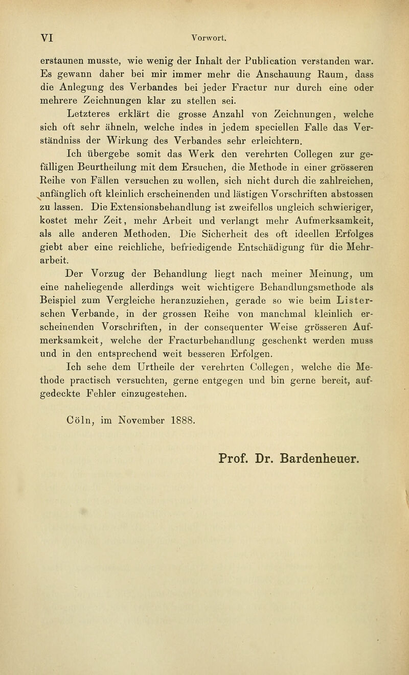 erstaunen musste, wie wenig der Inhalt der Publication verstanden war. Es gewann daher bei mir immer mehr die Anschauung Raum, dass die Anlegung des Verbandes bei jeder Fractur nur durch eine oder mehrere Zeichnungen klar zu stellen sei. Letzteres erklärt die grosse Anzahl von Zeichnungen, welche sich oft sehr ähneln, welche indes in jedem speciellen Falle das Ver- ständniss der Wirkung des Verbandes sehr erleichtern. Ich übergebe somit das Werk den verehrten Collegen zur ge- fälligen Beurtheilung mit dem Ersuchen, die Methode in einer grösseren Reihe von Fällen versuchen zu wollen, sich nicht durch die zahlreichen, ^anfänglich oft kleinlich erscheinenden und lästigen Vorschriften abstossen zu lassen. Die Extensionsbehandlung ist zweifellos ungleich schwieriger, kostet mehr Zeit, mehr Arbeit und verlangt mehr Aufmerksamkeit, als alle anderen Methoden. Die Sicherheit des oft ideellen Erfolges giebt aber eine reichliche, befriedigende Entschädigung für die Mehr- arbeit. Der Vorzug der Behandlung liegt nach meiner Meinung, um eine naheliegende allerdings weit wichtigere Behandlungsmethode als Beispiel zum Vergleiche heranzuziehen, gerade so wie beim Lister- schen Verbände, in der grossen Reihe von manchmal kleinlich er- scheinenden Vorschriften, in der consequenter Weise grösseren Auf- merksamkeit, welche der Fracturbehandlung geschenkt werden muss und in den entsprechend weit besseren Erfolgen. Ich sehe dem Urtheile der verehrten Collegen, welche die Me- thode practisch versuchten, gerne entgegen und bin gerne bereit, auf- gedeckte Fehler einzugestehen. Cöln, im November 1888. Prof. Dr. Bardenheuer.