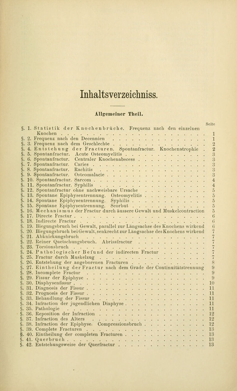 Inhaltsverzeichniss. Allgemeiner Theil. Seite §. 1. Statistik der Knochenbrüche. Frequenz nach den einzelnen Knochen 1 §. 2. Frequenz nach den Decennien 1 §. 3. Frequenz nach dem Geschlechte 2 §. 4. Entstehung der Fracturen. Spontanfractur. Knochenatrophie . 2 §. 5. Spontanfractur. Acute Osteomyelitis 3 §. 6. Spontanfractur. Centraler Knochenabscess 3 §. 7. Spontanfractur. Caries 3 §. 8. Spontanfractur. Rachitis 3 §. 9. Spontanfractur. Osteomalacie 3 §. 10. Spontanfractur. Sarcom 4 §. 11. Spontanfractur. Syphilis 4 §. 12. Spontanfractur ohne nachweisbare Ursache 5 §. 13. Spontane Epiphysentrennung. Osteomyelitis 5 §. 14. Spontane Epiphysentrennung. Syphilis 5 §. 15. Spontane Epiphysentrennung. Scorbut 5 §. 16. Mechanismus der Fractur durch äussere Gewalt und Muskelcontraction 5 §. 17. Directe Fractur 6 §. 18. Indirecte Fractur 6 §. 19. Biegungsbruch bei Gewalt, parallel zur Längsachse des Knochens wirkend 6 §. 20. Biegungsbruch bei Gewalt, senkrecht zur Längsachse des Knochens wirkend 7 §. 21. Abkniclamgsbruch 7 §. 22. Reiner Quetschungsbruch. Abrissfractur 7 §. 23. Torsionsbruch 7 §. 24. P atho logis eher Befund der indirecten Fractur 7 §. 25. Fractur durch Muskelzug 7 §. 26. Entstehung der angeborenen Fracturen 8 §. 27. Eintheilung der Fractur nach dem Grade der Continuitätstrennung 9 §. 28. Incomplete Fractur 9 §. 29. Fissur der Epiphyse 9 §. 30. Diaphysenfissur 10 ^. 31. Diagnosis der Fissur 1 §. 32. Prognosis der Fissur 1 §. 33. Behandlung der Fissur 1 §. 34. Infraction der jugendlichen Diaphyse 1 §. 35. Pathologie 1 §. 36. Reposition der Infraction 12 §. 37. Infraction des Alters 12 §. 38. Infraction der Epiphyse. Compressionsbruch 12 §. 39. Complete Fracturen 13 §. 40. Eintheilung der completen Fracturen 13 §. 41. Querbruch 13 §. 42. Entstehungsweise der Querfractur 13