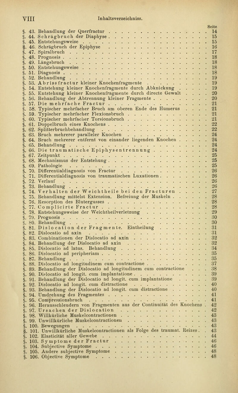 Seite §. 43. Behandlung der Querfractur 14 §. 44. Schrägbruch der Diaphyse 15 §. 45. Entstehungsweise 15 §. 46. Schrägbruch der Epiphyse 16 §. 47. Spiralbruch 17 §. 48. Prognosis 18 §. 49. Längsbruch 18 §. 50. Entstehungsweise 18 §. 51. Diagnosis 18 §. 52. Behandlung 19 §. 53. Ab r iss fr actur kleiner Knochenfragmente 19 §. 54. Entstehung kleiner Knochenfragmente durch Abknickung 19 §. 55. Entstehung kleiner Knochenfragmente durch directe Gewalt .... 20 §. 56. Behandluug der Abtrennung kleiner Fragmente 20 §. 57. Die mehrfache Fractur 21 §. 58. Typischer mehrfacher Bruch am oberen Ende des Humerus .... 21 §. 59. Typischer mehrfacher Flexionsbruch 21 §. 60. Typischer mehrfacher Torsionsbruch 21 §. 61. Doppelbruch eines Knochens 22 §. 62. Splitterbruchbehandlung 22 §. 63. Bruch mehrerer paralleler Knochen 24 §. 64. Bruch mehrerer entfernt von einander liegenden Knochen 24 §. 65. Behandlung 24 §. 66. DietraumatischeEpiphysentrennung 24 §. 67. Zeitpunkt 25 §. 68. Mechanismus der Entstehung 25 §. 69. Pathologie 25 §, 70. Dififerentialdiagnosis von Fractur 26 §. 71. Dififerentialdiagnosis von traumatischen Luxationen 26 §. 72. Verlauf 26 §. 73. Behandlung 26 §. 74. Verhalten der Weichtheile bei den Fracturen ..... 27 §. 75. Behandlung mittelst Extension. Befreiung der Muskeln 28 §. 76. Resorption des Blutergusses 28 §. 77. Complicirte Fractur 28 §. 78. Entstehungsweise der Weichtheilverletzung 29 §. 79. Prognosis 30 §. 80. Behandlung 30 §. 81. Dislocation der Fragmente. Eintheilung 31 §. 82. Dislocatio ad axin 31 §. 83. Combinationen der Dislocatio ad axin 32 §. 84. Behandlung der Dislocatio ad axin 32 §. 85. Dislocatio ad latus. Behandlung 34 §. 86. Dislocatio ad peripheriam 35 §. 87. Behandlung 35 §. 88. Dislocatio ad longitudinem cum contractione 37 §. 89. Behandlung der Dislocatio ad longitudinem cum contractione ... 38 §. 90. Dislocatio ad longit. cum implantatione 39 §. 91. Behandlung der Dislocatio ad longit. cum implantatione 39 §. 92. Dislocatio ad longit. cum distractione 40 §. 93. Behandlung der Dislocatio ad longit. cum distractione 40 §, 94. Umdrehung des Fragmentes 41 §. 95. Compressionsbruch 41 §. 96. Herausschleudern von Fragmenten aus der Continuität des Knochens . 42 §. 97. Ursachen der Dislocation 42 §. 98. Willkürliche Muskelcontractionen 43 §. 99. Unwillkürliche Muskelcontractionen 43 §. 100. Bewegungen 43 §. 101. Unwillkürliche Muskelcontractionen als Folge des traumat. Reizes . . 43 §. 102. Elasticität aller Gewebe 44 §. 103. SymptomederFractur 46 §. 104. Subjective Symptome 46 §. 105. Andere subjective Symptome 48 §. 106. Objective Symptome 48