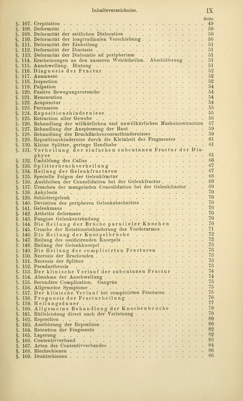Seite 107. Crepitation 49 108. Deformität 50 109. Delormität der seitlichen Dislocation 50 LIO. Deformität der longitudinalen Verschiebung 50 LH. Delormität der Einkeilung 51 L12. Deformität der Diastasis 51 .13. Deformität der Dislocatio ad peripheriam 51 [14. Erscheinungen an den äusseren Weichtheilen. Abschilferung ... 51 L15. Anschwellung. Blutung 51 [16. Diagnosis der Fractur 52 L17. Anamnese 52 l18. Inspection 52 L19. Palpation 54 120. Passive Bewegungsversuche 54 121. Mensuration 54 L22. Acupunctur 54 L23. Percussion 55 L24. ßepositionshindernisse 55 125. Retraction aller Gewebe 56 126. Behandlung der willkürlichen und unwillkürlichen Muskelcontraction 57 127. Behandlung der Anspiessung der Haut 59 128. Behandlung des Bruchflächencontacthindernisses 59 129. Repositionshinderniss durch die Kleinheit des Fragmentes .... 61 130. Kleine Splitter, geringe Handhabe 61 131. Verheilung der einfachen subcutanen Fractur der Dia- physe 61 132. Umbildung des Callus Qß 133. Sp 1 itterbruchverheilun g 67 134. HeilungderGelenkfracturen 67 135. Specielle Folgen der Gelenkfractur 68 136. Ausbleiben der Consolidation bei der Gelenkfractur 69 137. Ursachen der mangelnden Consolidation bei der Gelenkfractur ... 69 138. Ankylosis 70 139. Schlottergelenk 70 140. Deviation des peripheren Gelenkabschnittes 70 141. Gelenkmaus 70 142. Arthritis deformans 70 143. Fungöse Gelenkentzündung 70 144. Die Heilung der Brüche paralleler Knochen 70 145. Ursache der Rotationsbehinderung des Vorderarmes 71 146. Die Heilung der Kn orpel br üche 72 147. Heilung des ossificirenden Knorpels 72 148. Heilung der Gelenkknorpel 73 149. Die Heilung der complicirten Fracturen 73 150. Necrosis der Bruchenden 73 151. Necrosis der Splitter 73 152. Pseudarthrosis 73 153. Der klinische Verlauf der subcutanen Fractur 74 L54. Abnahme der Anschwellung 74 155. Secundäre Complication. Gangrän 75 156. Allgemeine Symptome 75 L57. Der klinische Verlauf bei complicirten Fracturen 75 158. PrognosisderFracturh eilung 76 L59. Heilungsdauer 77 160. Allgemeine Behandlung der Knochenbrüche 79 161. Hüll'eleistung direct nach der Verletzung 79 162. Reposition 80 163. Ausführung der Reposition 80 164. Retention der Fragmente 82 165. Lagerung 82 166. Contentivverband 83 L67. Arten des Contentivverbandes 84 . Blechschienen 86 169. Drahtschienen 86