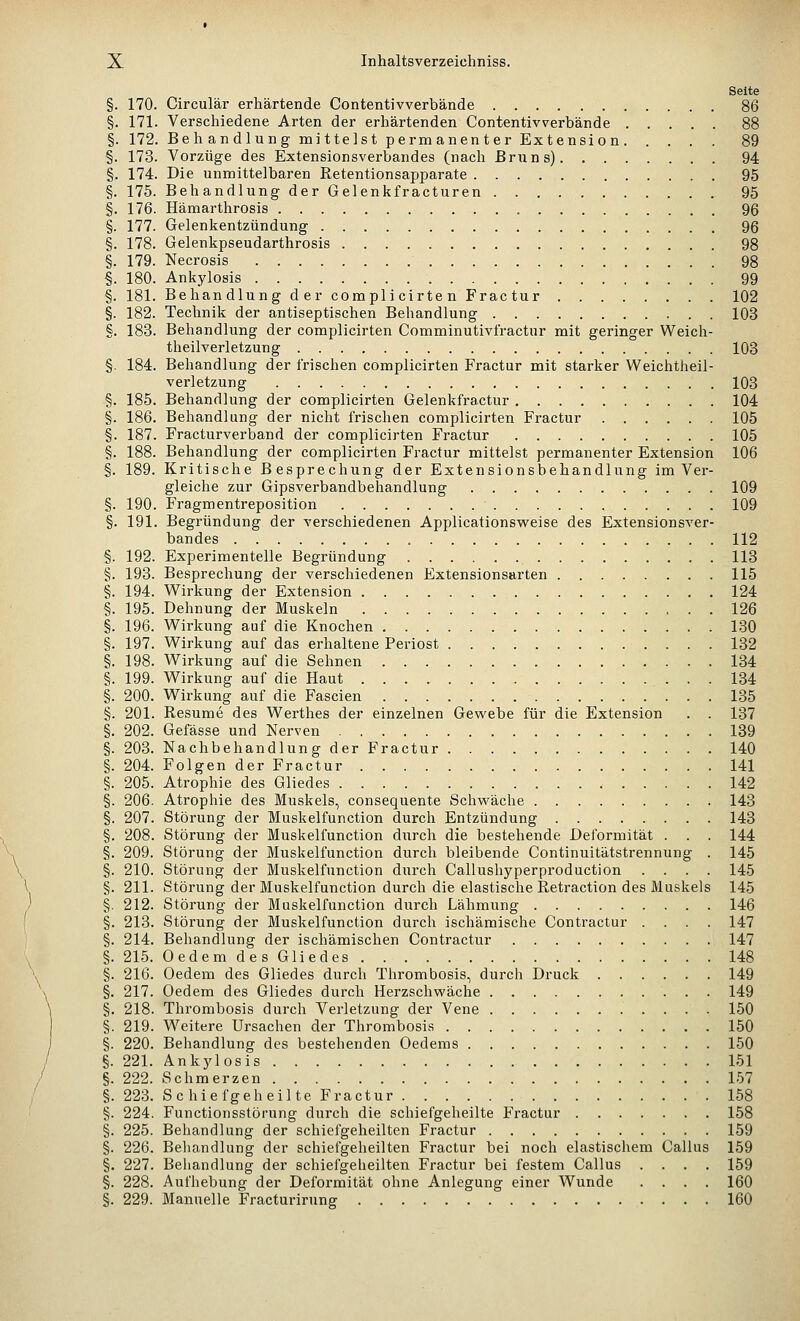 Seite §. 170. Circulär erhärtende Contentivverbände 86 §. 171. Verschiedene Arten der erhärtenden Contentivverbände 88 §. 172. Behandlung mittelst permanenter Extension 89 §. 173. Vorzüge des Extensionsverbandes (nach Bruns) 94 §. 174. Die unmittelbaren Retentionsapparate 95 §. 175. BehandlungderGelenkfracturen 95 §. 176. Hämarthrosis 96 §. 177. Gelenkentzündung 96 §. 178. Gelenkpseudarthrosis 98 §. 179. Necrosis 98 i 180. Ankylosis 99 §. 181. Behandlung der complicirten Fractur 102 §. 182. Technik der antiseptischen Behandlung 103 §. 183. Behandlung der complicirten Comminutivfractnr mit geringer Weich- theilverletzung 103 §. 184. Behandlung der Irischen complicirten Fractur mit starker Weichtheil- verletzung 103 §. 185. Behandlung der complicirten Gelenkfractur 104 §. 186. Behandlung der nicht frischen complicirten Fractur 105 §. 187. Fracturverband der complicirten Fractur 105 §. 188. Behandlung der complicirten Fractur mittelst permanenter Extension 106 §. 189. Kritische Besprechung der Extensionsbehandlung im Ver- gleiche zur Gipsverbandbehandlung 109 §. 190. Fragmentreposition 109 §. 191. Begründung der verschiedenen Applicationsweise des Extensionsver- bandes 112 §. 192. Experimentelle Begründung 113 §. 193. Besprechung der verschiedenen Extensionsarten 115 §. 194. Wirkung der Extension 124 i 195. Dehnung der Muskeln 126 §. 196. Wirkung auf die Knochen 130 §. 197. Wirkung auf das erhaltene Periost . 132 §. 198. Wirkung auf die Sehnen 134 §. 199. Wirkung auf die Haut 134 §. 200. Wirkung auf die Fascien 135 §. 201. Resume des Werthes der einzelnen Gewebe für die Extension . . 137 §. 202. Gefässe und Nerven 139 §. 203. Nachbehandlung der Fractur 140 §. 204. Folgen der Fractur 141 §. 205. Atrophie des Gliedes 142 §. 206. Atrophie des Muskels, consequente Schwäche 143 §. 207. Störung der Muskelfunction durch Entzündung 143 §. 208. Störung der Muskelfunction durch die bestehende Deformität . . . 144 §. 209. Störung der Muskelfunction durch bleibende Continuitätstrennung . 145 §. 210. Störung der Muskelfunction durch Callushyperproduction .... 145 §. 211. Störung der Muskelfunction durch die elastische Retraction des Muskels 145 §. 212. Störung der Muskelfunction durch Lähmung 146 §. 213. Störung der Muskelfunction durch ischämische Contractur .... 147 §. 214. Behandlung der ischämischen Contractur 147 §. 215. Oedem des Gliedes 148 §. 216. Oedem des Gliedes durch Thrombosis, durch Druck 149 §. 217. Oedem des Gliedes durch Herzschwäche 149 §. 218. Thrombosis durch Verletzung der Vene 150 §. 219. Weitere Ursachen der Thrombosis 150 §. 220. Behandlung des bestehenden Oedems 150 §. 221. Ankylosis 151 §. 222. Schmerzen 157 §. 223. Schiefgeheilte Fractur 158 §. 224. Functionsstörung durch die schiefgeheilte Fractur 158 §. 225. Behandlung der schiefgeheilten Fractur 159 §. 226. Beliandlung der schiefgeheilten Fractur bei noch elastischem Callus 159 §. 227. Behandlung der schiefgelieilten Fractur bei festem Callus .... 159 §. 228. Aufhebung der Deformität ohne Anlegung einer Wunde .... 160 §. 229. Manuelle Fracturirung 160