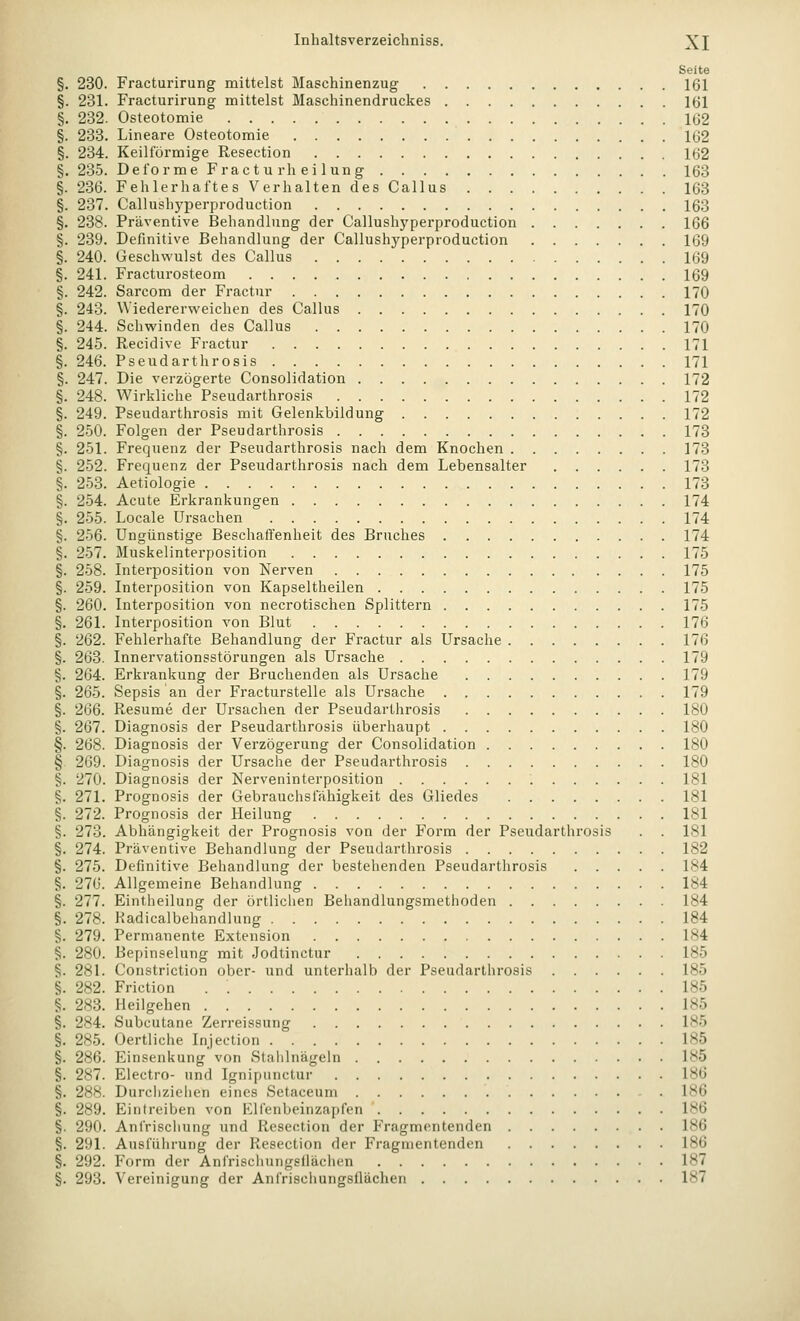 Seite §. 230. Fracturirung mittelst Maschinenzug 161 §. 231. Fracturirung mittelst Maschinendruckes 161 §. 232. Osteotomie 1G2 §. 233. Lineare Osteotomie 162 §. 234. Keilförmige Resection 162 §. 235. Deforme Fractu rh ei lung 163 §. 236. Fehlerhaftes Verhalten des Callus 163 §. 237. Callushyperproduction 163 §. 238. Präventive Behandlung der Callushj'perproduction 166 §. 239. Definitive Behandlung der Callushyperproduction 169 §. 240. Geschwulst des Callus 169 §. 241. Fracturosteom 169 §. 242. Sarcom der Fractur 170 §. 243. Wiedererweichen des Callus 170 §. 244. Schwinden des Callus 170 §. 245. Recidive Fractur 171 §. 246. Pseudarthrosis 171 §. 247. Die verzögerte Consolidation 172 §. 248. Wirkliche Pseudarthrosis 172 §. 249. Pseudarthrosis mit Gelenkbildung 172 §. 250. Folgen der Pseudarthrosis 173 §. 251. Frequenz der Pseudarthrosis nach dem Knochen 173 §. 252. Frequenz der Pseudarthrosis nach dem Lebensalter 173 §. 253. Aetiologie 173 §. 254. Acute Erkrankungen 174 §. 255. Locale Ursachen 174 §. 256. Ungünstige Beschaffenheit des Bruches 174 §. 257. Muskelinterposition 175 §. 258. Interposition von Nerven 175 §. 259. Interposition von Kapseltheilen 175 §. 260. Interposition von necrotischen Splittern 175 §. 261. Interposition von Blut 176 §. 262. Fehlerhafte Behandlung der Fractur als Ursache 176 §. 263. Innervationsstörungen als Ursache 179 §. 264. Erkrankung der Bruchenden als Ursache 179 §. 265. Sepsis an der Fracturstelle als Ursache 179 §. 266. Resume der Ursachen der Pseudarthrosis 180 §. 267. Diagnosis der Pseudarthrosis überhaupt 180 §. 268. Diagnosis der Verzögerung der Consolidation 180 § 269. Diagnosis der Ursache der Pseudarthrosis 180 §. 270. Diagnosis der Nerveninterposition 181 §. 271. Prognosis der Gebrauchsiahigkeit des Gliedes 181 §. 272. Prognosis der Heilung 181 §. 273. Abhängigkeit der Prognosis von der Form der Pseudarthrosis . . 181 §. 274. Präventive Behandlung der Pseudarthrosis 182 §. 275. Definitive Behandlung der bestehenden Pseudarthrosis 184 §. 276. Allgemeine Behandlung 184 §. 277. Eintheilung der örtlichen Behandlungsmethoden 184 §. 278. Kadicalbehandlung 184 §. 279. Permanente Extension 184 §. 280. Bepinselung mit Jodtinctur 185 §. 281. Constriction ober- und unterhalb der Pseudarthrosis 185 §. 282. Friction 185 §. 283. Heilgehen 185 §. 284. Subcutane Zerreissung 185 §. 285. Oertliche Injection 185 §. 286. Einsenkung von Staiilnägeln 185 §. 287. Electro- und Ignipunctur 186 §. 288. Durcliziehen eines Setaceum . 186 §. 289. Eintreiben von Klfenbeinzapfen 186 §. 290. Anfrischung und Resection der Fragmentenden 186 §. 291. Ausführung der Resection der Fragmentenden 186 §. 292. Form der Anfrischungsilächen 187 §. 293. Vereinigung der Anfrischungsflächen 187