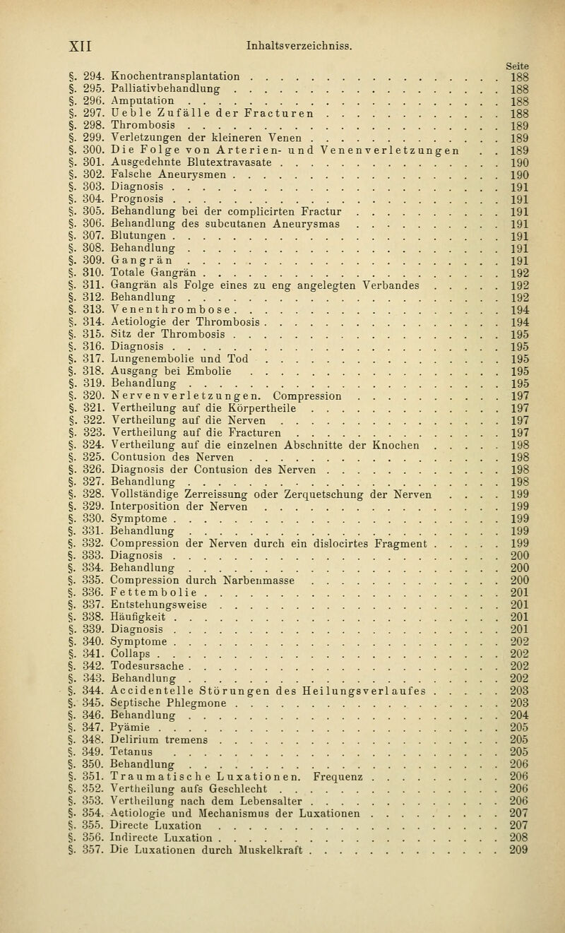 Seite §. 294. Knochentransplantation 188 §. 295. Palliativbehandlung 188 §. 296. Amputation 188 §. 297. üeble Zufälle der Fracturen 188 §. 298. Thrombosis 189 §. 299. Verletzungen der kleineren Venen 189 §. 300. Die Folge von Arterien- und Venen verl etz angen . . 189 §. 301. Ausgedehnte Blutextravasate 190 §. 302. Falsche Aneurysmen 190 §. 303. Diagnosis 191 §. 304. Prognosis 191 §. 305. Behandlung bei der complicirten Fractur 191 §. 306. Behandlung des subcutanen Aneurysmas 191 §. 307. Blutungen 191 §. 308. Behandlung 191 §. 309. Gangrän 191 §. 310. Totale Gangrän 192 §. 311. Gangrän als Folge eines zu eng angelegten Verbandes 192 §. 312. Behandlung 192 §. 313. Venenthrombose 194 §. 314. Aetiologie der Thrombosis 194 §. 315. Sitz der Thrombosis 195 §. 316. Diagnosis 195 §. 317. Lungenembolie und Tod 195 §. 318. Ausgang bei Embolie 195 §. 319. Behandlung 195 §. 320. Nervenverletzungen. Compression 197 §. 321. Vertheilung auf die Körpertheile 197 §. 322. Vertheilung auf die Nerven 197 §. 323. Vertheilung auf die Fracturen 197 §. 324. Vertheilung auf die einzelnen Abschnitte der Knochen 198 §. 325. Contusion des Nerven 198 §. 326. Diagnosis der Contusion des Nerven 198 §. 327. Behandlung 198 §. 328. Vollständige Zerreissung oder Zerquetschung der Nerven .... 199 §. 329. Interposition der Nerven 199 §. 330. Symptome 199 §. 331. Behandlung 199 §. 332. Compression der Nerven durch ein dislocirtes Fragment 199 §. 333. Diagnosis 200 §. 334. Behandlung 200 §. 335. Compression durch Narbenmasse 200 §. 336. Fettembolie 201 §. 337. Entstehungsweise 201 §. 338. Häufigkeit 201 §. 339. Diagnosis 201 §. 340. Symptome 202 §. 341. Collaps 202 §. 342. Todesursache 202 §. 343. Behandlung 202 §. 344. Accidentelle Störungen des Heilungsverlaufes 203 §. 345. Septische Phlegmone 203 §. 346. Behandlung 204 §. 347. Pyämie 205 §. 348. Delirium tremens 205 §. 349. Tetanus 205 §. 350. Behandlung 206 §. 351. Traumatische Luxationen. Frequenz 206 §. 352. Vertheilung aufs Geschlecht 206 §. 353. Vertheilung nach dem Lebensalter 206 §. 354. Aetiologie und Mechanismus der Luxationen 207 §. 355. Directe Luxation 207 §. 356. Indirecte Luxation 208 §. 357. Die Luxationen durch Muskelkraft 209