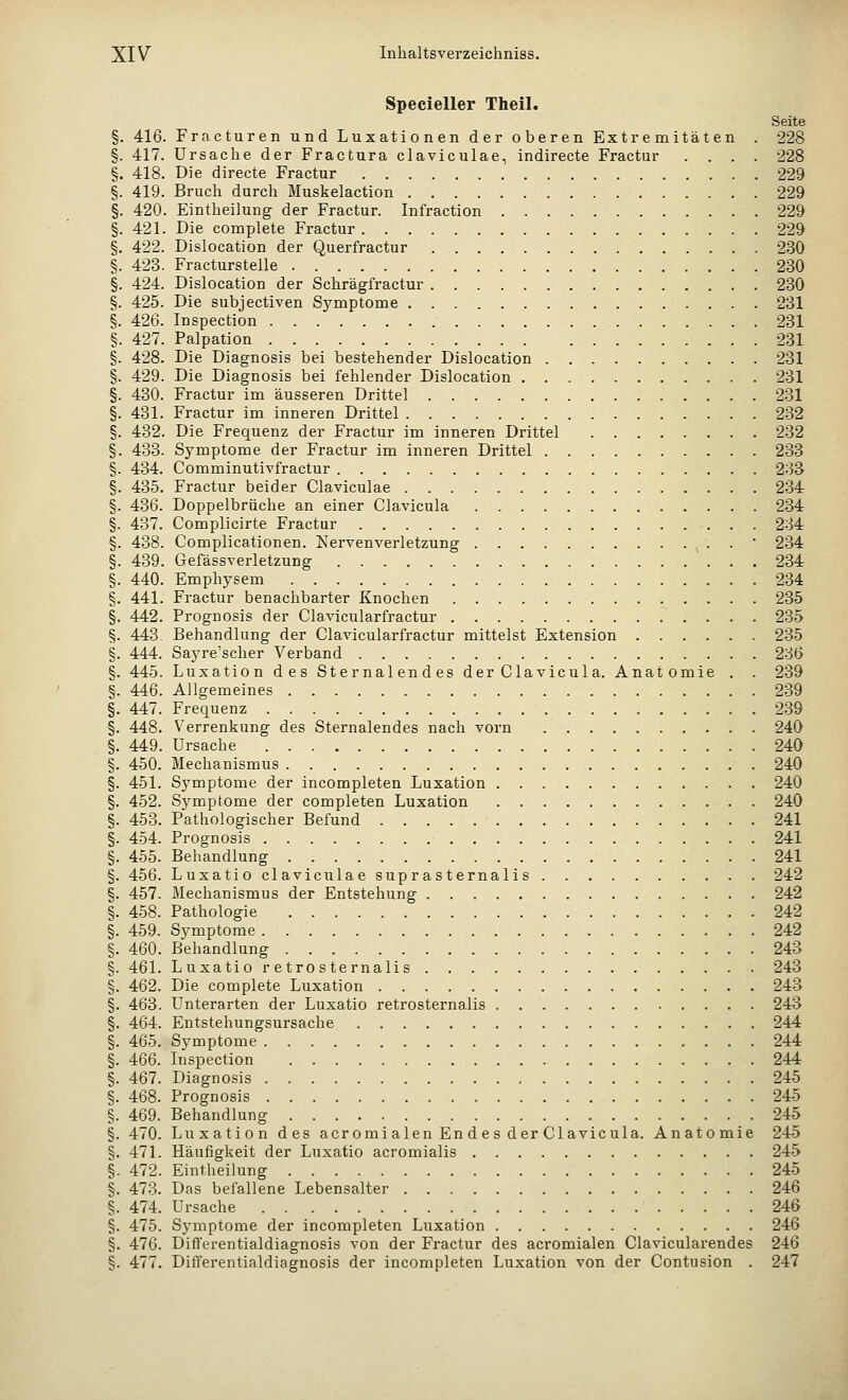 Specieller Theil. Seite §. 416. Fracturen und Luxationen der oberen Extremitäten . 228 §. 417. Ursache der Fractura claviculae, indirecte Fractur .... 228 §. 418. Die directe Fractur 229 §. 419. Bruch durch Muskelaction 229 §. 420. Eintheilung der Fractur. Infraction 229 §. 421. Die complete Fractur 229 §. 422. Dislocation der Querfractur 230 §. 423. Fracturstelle 230 §. 424. Dislocation der Schrägfractur 230 §. 425. Die subjectiven Symptome 231 §. 426. Inspection 231 §. 427. Palpation 231 §. 428. Die üiagnosis bei bestehender Dislocation 231 §. 429. Die Diagnosis bei fehlender Dislocation 231 §. 430. Fractur im äusseren Drittel 231 §. 431. Fractur im inneren Drittel 232 §. 432. Die Frequenz der Fractur im inneren Drittel 232 §. 433. Symptome der Fractur im inneren Drittel 233 §. 434. Comminutivfractur 233 §. 435. Fractur beider Claviculae 234 §. 436. Doppelbrüche an einer Clavicula 234 §. 437. Complicirte Fractur 234 §. 438. Complicationen. Nervenverletzung ' 234 §. 439. Gefässverletzung 234 §. 440. Emphysem 234 §. 441. Fractur benachbarter Knochen 235 §. 442. Prognosis der Clavicularfractur 235 §. 443. Behandlung der Clavicularfractur mittelst Extension 235 §. 444. Sayre'scher Verband 236 §. 445. Luxation des Sternalendes der Clavicula. Anatomie . . 239 §. 446. Allgemeines 239 §. 447. Frequenz 239 §. 448. Verrenkung des Sternalendes nach vorn 240 §. 449. Ursache 240 §. 450. Mechanismus 240 §. 451. Symptome der incompleten Luxation 240 §. 452. Symptome der completen Luxation 240 §. 453. Pathologischer Befund 241 §. 454. Prognosis 241 §. 455. Behandlung 241 §. 456. Luxatio claviculae suprasternalis 242 §. 457. Mechanismus der Entstehung 242 §. 458. Pathologie 242 §. 459. Symptome 242 §. 460. Behandlung 243 §. 461. Luxatio r etro s ternali s 243 §. 462. Die complete Luxation 243 §. 463. Unterarten der Luxatio retrosternalis 243 §. 464. Entstehungsursache 244 §. 465. Symptome 244 §. 466. Inspection 244 §. 467. Diagnosis 245 §. 468. Prognosis 245 §. 469. Behandlung 245 §. 470. Luxation des acromialen En des der Clavicula. Anatomie 245 §. 471. Häufigkeit der Luxatio acromialis 245 §. 472. Eintheilung 245 §. 473. Das befallene Lebensalter 246 §. 474. Ursache 246 §. 475. Symptome der incompleten Luxation 246 §. 476. Differentialdiagnosis von der Fractur des acromialen Clavicularendes 246 §. 477. Differentialdiagnosis der incompleten Luxation von der Contusion . 247