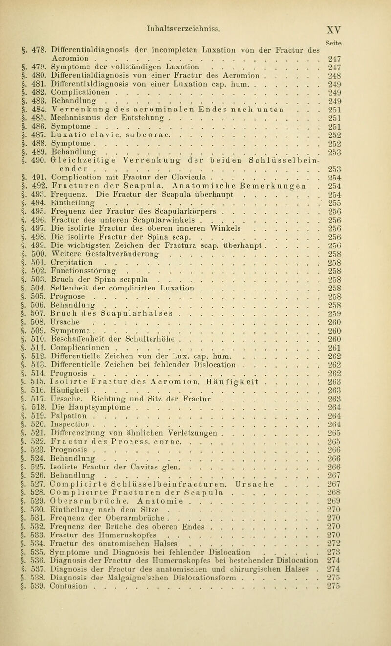 Seite §. 478. DilYerentialdiagnosis der incompleten Luxation von der Fractur des Acromion 247 §. 479. Symptome der vollständigen Luxation 247 §. 480. Differentialdiagnosis von einer Fractur des Acromion 248 §. 48L Differentialdiagnosis von einer Luxation cap. hum 249 §. 482. Complicationen 249 §. 483. Behandlung 249 §. 484. Verrenkung des acrominalen Endes nach unten . . . 251 §. 485. Mechanismus der Entstehung 251 §. 486. Symptome 251 §. 487. Luxatioclavic. subcorac 252 §. 488. Symptome 252 §. 489. Behandlung 253 §. 490. Gleichzeitige Verrenkung der beiden Schlüsselbein- enden 253 §. 491. Complication mit Fractur der Clavicula 254 §. 492. Fracturen der Scapula. Anatomische Bemerkungen . 254 §. 493. Frequenz. Die Fractur der Scapula überhaupt 254 §. 494. Eintheilung '255 §. 495. Frequenz der Fractur des Scapularkörpers 256 §. 496. Fractur des unteren Scapularv^^inkels 256 §. 497. Die isolirte Fractur des oberen inneren Winkels 256 §. 498. Die isolirte Fractur der Spina scap 256 §. 499. Die wichtigsten Zeichen der Fractura scap. überhaupt 256 §. 500. Weitere Gestaltveränderung 258 §. .501. Crepitation 258 §. 502. Functionsstörung 258 §. 503. Bruch der Spina scapula 258 §. 504. Seltenheit der complicirten Luxation 258 §. 505. Prognose 258 §. 506. Behandlung 258 §. 507. Bruch desScapularhalses 259 §. 508. Ursache 260 §. 509. Symptome 260 §. 510. Beschaffenheit der Schulterhöhe 260 §. 511. Complicationen 261 §. 512. Differentielle Zeichen von der Lux. cap. hum 262 §. 513. Differentielle Zeichen bei fehlender Dislocation 262 §. 514. Prognosis 262 §. 515. Isolirte Fractur des Acromion. Häufigkeit 263 §. 516. Häufigkeit 263 §. 517. Ursache. Richtung und Sitz der Fractur 263 §. 518. Die Hauptsymptome 264 §. 519. Palpation 264 §. 520. Inspection 264 §. 521. Diff'erenzirung von ähnlichen Verletzungen 265 §. 522. FracturdesProcess. corac 265 §. 523. Prognosis 266 §. 524. Behandlung 266 §. 525. Isolirte Fractur der Cavitas glen 266 §. 526. Behandlung 267 §. 527. Complicirte Schlüsselbeinfracturen. Ursache .... 267 §. 528. Com plicirteFracturender Scapula 268 §. 529. Oberarmbrüche. Anatomie 269 §. 530. Eintheilung nach dem Sitze 270 §. 531. Frequenz der Oberarmbrüche 270 §. 532. Frequenz der Brüche des oberen Endes 270 §. 533. Fractur des Humeruskopfes 270 §. 5.34. Fractur des anatomischen Halses 272 §. 535. Symptome und Diagnosis bei fehlender Dislocation 273 §. 536. Diagnosis der Fractur des Humeruskopfes bei bestehender Dislocation 274 §. 537. Diagnosis der Fractur des anatomischen und chirurgischen Halses . 274 §. 538. Diagnosis der Malgaigne'schen Dislocationsform 275 §. 539. Contusion 275