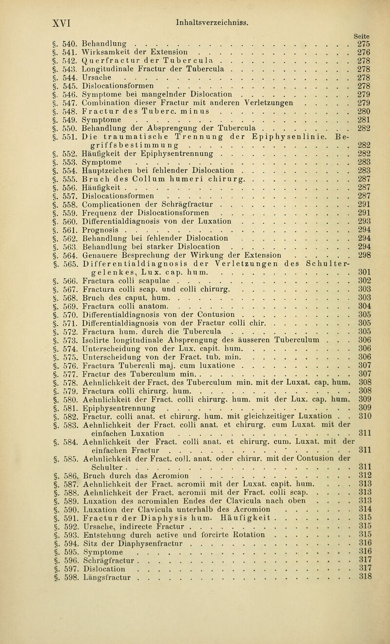 Seite §. 540. Behandlung 275 §. 541. Wirksamkeit der Extension 276 §. 542. Querfractur der Tubercula 278 §. 543. Longitudinale Fractur der Tubercula 278 §. 544. Ursache 278 §. 545. Dislocationsformen 278 §. 546. Symptome bei mangelnder Dislocation 279 §. 547. Combination dieser Fractur mit anderen Verletzungen 279 §. 548. Fractur des Tuberc. minus 280 §. 549. S}'mptome 281 §. 550. Behandlung der Absprengung der Tubercula 282 §. 551. Die traumatische Trennung der Epiphysenlinie. Be- griffsbestimmung 282 §. 552. Häufigkeit der Epiphysentrennung 282 §. 553. Symptome 283 §. 554. Hauptzeichen bei fehlender Dislocation 283 §. 555. Bruch des Collum humeri chirurg 287 §. 556. Häufigkeit 287 §. 557. Dislocationsformen 287 §. 558. Complicationen der Schrägfractur 291 §. 559. Frequenz der Dislocationsformen 291 §. 560. Differentialdiagnosis von der Luxation 293 §. 561. Prognosis 294 §. 562. Behandlung bei fehlender Dislocation 294 §. 563. Behandlung bei starker Dislocation 294 §. 564. Genauere Besprechung der Wirkung der Extension 298 §. 565. Differentialdiagnosis der Verletzungen des Schulter- gelenk es, Lux. cap. hu m 301 §. 566. Fractura colli scapulae 302 §. 567. Fractura colli scap. und colli chirurg 303 §. 568. Bruch des caput. hum 303 §. 569. Fractura colli anatom 304 §. 570. Differentialdiagnosis von der Contusion 305 §. 571. Differentialdiagnosis von der Fractur colli chir 305 §. 572. Fractura hum. durch die Tubercula 305 §. 573. Isolirte longitudinale Absprengung des äusseren Tuberculum . . . 306 §. 574. Unterscheidung von der Lux. capit. hum 306 §. 575. Unterscheidung von der Fract. tub. min 306 §. 576. Fractura Tuberculi maj. cum luxatione 307 §. 577. Fractur des Tuberculum min 307 §. 578. Aehnlichkeit der Fract. des Tuberculum min. mit der Luxat. cap. hum. 308 §. 579. Fractura colli chirurg. hum 308 §. 580. Aehnlichkeit der Fract. colli chirurg. hum. mit der Lux. cap. hum. 309 §. 581. Epiphysentrennung 309 §. 582. Fractur. colli anat. et chirurg. hum. mit gleichzeitiger Luxation . . 310 §. 583. .Aehnlichkeit der Fract. colli anat. et chirurg. cum Luxat. mit der einfachen Luxation 311 §. 584. Aehnlichkeit der Fract. colli anat. et chirurg. cum. Luxat. mit der einfachen Fractur ■ 311 §. 585. Aehnlichkeit der Fract. co]l. anat. oder chirur. mit der Contusion der Schulter 311 §. 586. Bruch durch das Acromion 312 §. 587. Aehnlichkeit der Fract. acromii mit der Luxat. capit. hum. . . . 313 §. 588. Aehnlichkeit der Fract. acromii mit der Fract. colli scap 313 §. 589. Luxation des acromialen Endes der Clavicula nach oben .... 313 §. 590. Luxation der Clavicula unterhalb des Acromion 314 §. 591. Fractur der Diaphysis hum. Häufigkeit 315 §. 592. Ursache, indirecte Fractur 315 §. 593. Entstehung durch active und forcirte Rotation 315 §. 594. Sitz der Diaphysenfractur 316 §. 595. Symptome 316 §. 596. Schrägfractur 317 §. 597. Dislocation 317 §. 598. Längsfractur 318