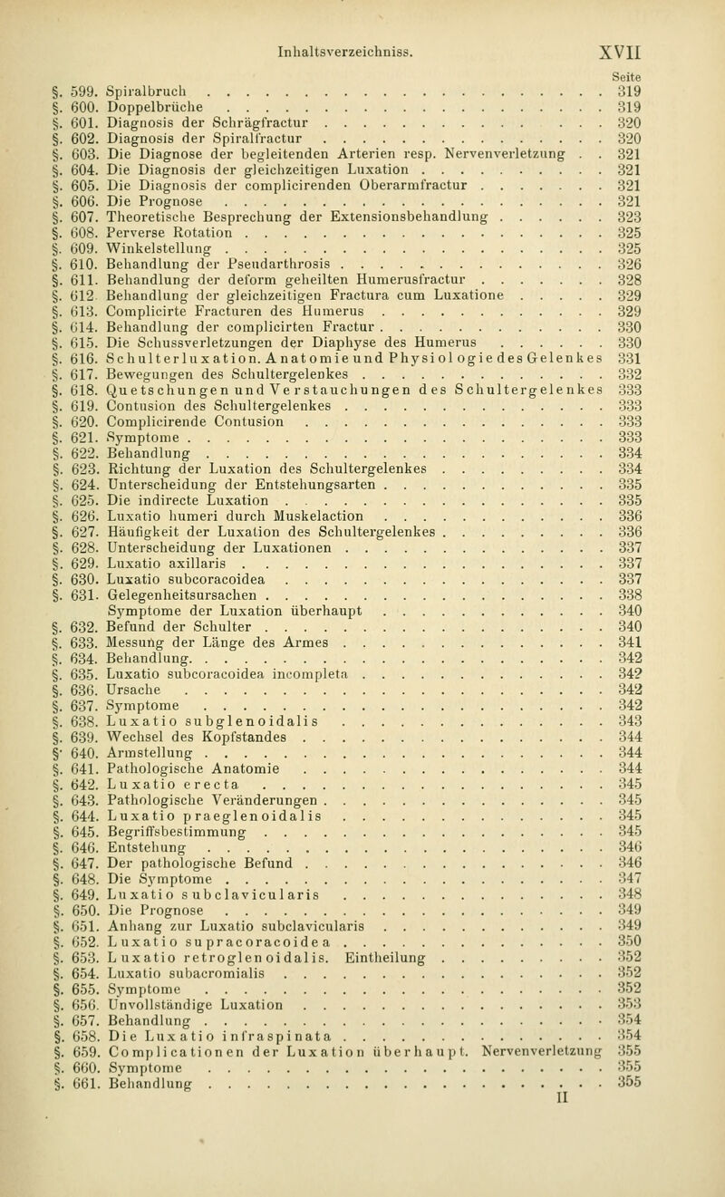 Seite §. 599. Spiralbruch 319 §. 600. Doppelbrüche 319 §. 601. Diagnosis der Schrägfractur ... 320 §. 602. Diagnosis der Spiralt'ractur 320 §. 603. Die Diagnose der begleitenden Arterien resp. Nervenverletzung . . 321 §. 604. Die Diagnosis der gleichzeitigen Luxation 321 §. 605. Die Diagnosis der complicirenden Oberarmfractur 321 §. 606. Die Prognose 321 §. 607. Theoretische Besprechung der Extensionsbehandlung 323 §. 608. Perverse Rotation 325 §. 609. Winkelstellung 325 §. 610. Behandlung der Pseudarthrosis 326 §. 611. Behandlung der deform geheilten Humerusfractur 328 §. 612 Behandlung der gleichzeitigen Fractura cum Luxatione 329 §. 013. Complicirte Fracturen des Humerus 329 §. G14. Behandlung der complicirten Fractur 330 §. 615. Die Schussverletzungen der Diaphyse des Humerus 330 §. 616. Schulterluxation.AnatomieundPhysiologiedesGelenkes 331 §. 617. Bevi'egungen des Schultergelenkes 332 §. 618. Quetschungen und Ve rStauchungen des Schultergelenkes 333 §. 619. Contusion des Schultergelenkes 333 §. 620. Complicirende Contusion 333 §. 621. Symptome 333 §. 622. Behandlung 334 §. 623. Richtung der Luxation des Schultergelenkes 334 §. 624. Unterscheidung der Entstehungsarten 335 §. 625. Die indirecte Luxation 335 §. 626. Luxatio humerl durch Muskelaction 336 §. 627. Häufigkeit der Luxation des Schultergelenkes 336 §. 628. Unterscheidung der Luxationen 337 §. 629. Luxatio axillaris 337 §. 630. Luxatio subcoracoidea 337 §. 631. Gelegenheitsursachen 338 Sj^mptome der Luxation überhaupt 340 §. 632. Befund der Schulter 340 §. 633. Messuilg der Länge des Armes 341 §. 634. Behandlung 342 §. 635. Luxatio subcoracoidea incompleta 34? §. 636. Ursache 342 §. 637. Symptome 342 §. 6-38. Luxatio subglenoidali s 343 §. 639. Wechsel des Kopfstandes 344 §• 640. Armstellung 344 §. 641. Pathologische Anatomie 344 §. 642. Luxatioerecta 345 §. 643. Pathologische Vei'änderungen 345 §. 644. Luxatio praeglenoidalis 345 §. 645. Begriffsbestimmung 345 §. 646. Entstehung 346 §. 647. Der pathologische Befund 346 §. 648. Die Symptome 347 §. 649. Luxatio s ubclavicul aris 348 §. 650. Die Prognose 349 §. 651. Anhang zur Luxatio subclavicularis 349 §. 652. Luxatiosupracoraeoidea 350 §. 653. Luxatio retroglen oidalis. Eintheilung 352 §. 654. Luxatio subacromialis 352 §. 655. Symptome 352 §. 656. Unvollständige Luxation 353 §. 657. Behandlung 354 §. 658. Die Luxatio infraspinata 354 §. 659. Compli cation en der Luxation überhaupt. Nervenverletzung 355 §. 660. Symptome 355 §. 661. Behandlung 355 II