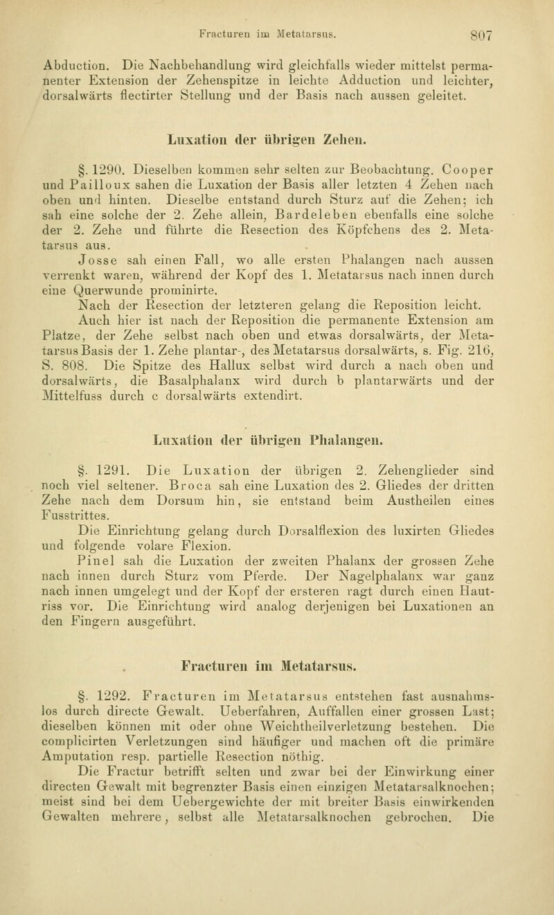 Fracturen im Metatarsus. 8Q7 Abduction. Die Nachbehandlung wird gleichfalls wieder mittelst perma- nenter Extension der Zehenspitze in leichte Adduction und leichter, dorsalwärts flectirter Stellung und der Basis nach aussen geleitet. Luxation der übrigen Zehen. §. 1290. Dieselben kommen sehr selten zur Beobachtung. Cooper und Pailloux sahen die Luxation der Basis aller letzten 4 Zehen nach oben und hinten. Dieselbe entstand durch Sturz auf die Zehen; ich sah eine solche der 2. Zehe allein, Bardeleben ebenfalls eine solche der 2. Zehe und führte die Resection des Köpfchens des 2. Meta- tarsus aus. Josse sah einen Fall, wo alle ersten Phalangen nach aussen verrenkt waren, während der Kopf des 1. Metatarsus nach innen durch eine Querwunde prominirte. Nach der Resection der letzteren gelang die Reposition leicht. Auch hier ist nach der Reposition die permanente Extension am Platze, der Zehe selbst nach oben und etwas dorsalwärts, der j\Ieta- tarsus Basis der I.Zehe plantar-, des Metatarsus dorsalwärts, s. Fig. 216, S. 808. Die Spitze des Hallux selbst wird durch a nach oben und dorsalwärts, die Basalphalanx wird durch b plantarwärts und der Mittelfuss durch c dorsalwärts extendirt. Luxation der übrigen Phalangen. §. 1291. Die Luxation der übrigen 2. Zehenglieder sind noch viel seltener. Broca sah eine Luxation des 2. Gliedes der dritten Zehe nach dem Dorsum hin, sie entstand beim Austheilen eines Fusstrittes. Die Einrichtung gelang durch Dorsalflexion des luxirten Gliedes und folgende volare Flexion. Pinel sah die Luxation der zweiten Phalanx der grossen Zehe nach innen durch Sturz vom Pferde. Der Nagelphalanx war ganz nach innen umgelegt und der Kopf der ersteren ragt durch einen Haut- riss vor. Die Einrichtung wird analog derjenigen bei Luxationen an den Fingern ausgeführt. Fracturen im Metatarsus. §. 1292. Fracturen im Metatarsus entstehen fast ausnahms- los durch directe Gewalt. Ueberfahren, Auffallen einer grossen Last; dieselben können mit oder ohne Weichtheilverletzung bestehen. Die complicirten Verletzungen sind häufiger und machen oft die primäre Amputation resp. partielle Resection nöthig. Die Fractur betrifft selten und zwar bei der Einwirkung einer directen Gewalt mit begrenzter Basis einen einzigen Metatarsalknochen; meist sind bei dem Uebergewichte der mit breiter Basis einwirkenden Gewalten mehrere, selbst alle Metatarsalknochen gebrochen. Die
