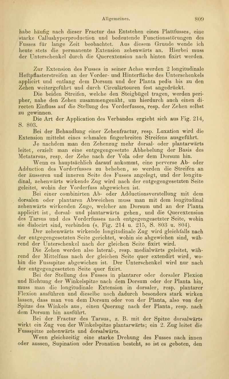 habe häufig nach dieser Fractur das Entstehen eines Plattfusses, eine starke Callushyperproduction und bedeutende Functionsstörungen des Fusses für lange Zeit beobachtet. Aas diesem Grunde wende ich heute stets die permanente Extension zehenwärts an. Hierbei muss der Unterschenkel durch die Querextension nach hinten fixirt werden. Zur Extension des Fusses in seiner Achse werden 2 longitudinale Heftpflasterstreifen an der Vorder- und Hinterfläche des Unterschenkels applicirt und entlang dem Dorsum und der Planta pedis bis zu den Zehen weitergeführt und durch Circulärtouren fest angedrückt. Die beiden Streifen^ welche den Steigbügel tragen, werden peri- pher, nahe den Zehen zusammengenäht, um hierdurch auch einen di- recten Einfluss auf die Stellung des Vorderfusses, resp. der Zehen selbst zu gewinnen. Die Art der Application des Verbandes ergiebt sich aus Fig. 214, S. 803. Bei der Behandlung einer Zehenfractur, resp. Luxation wird die Extension mittelst eines schmalen fingerbreiten Streifens ausgeführt. Je nachdem man den Zehenzug mehr dorsal- oder plantarwärts leitet, erzielt man eine entgegengesetzte Abhebelung der Basis des Metatarsus, resp. der Zehe nach der Vola oder dem Dorsum hin. Wenn es hauptsächlich darauf ankommt, eine perverse Ab- oder Adduction des Vorderfusses zu beheben, so werden die Streifen an der äusseren und inneren Seite des Fusses angelegt, und der longitu- dinal, zehenwärts wirkende Zug wird nach der entgegengesetzten Seite geleitet, wohin der Vorderfuss abgewichen ist. Bei einer combinirten Ab- oder Adductionsverstellung mit dem dorsalen oder plantaren Abweichen muss man mit dem longitudinal zehenwärts wirkenden Zuge, welcher am Dorsum und an der Planta applicirt ist, dorsal- und plantarwärts gehen, und die Querextension des Tarsus und des Vorderfusses nach entgegengesetzter Seite, wohin sie dislocirt sind, verbinden (s. Fig. 214 u. 215, S. 803 u. 804). Der zehenwärts wirkende longitudinale Zug wird gleichfalls nach der entgegengesetzten Seite gerichtet, wohin sie abgewichen sind, wäh- rend der Unterschenkel nach der gleichen Seite fixirt wird. Die Zehen werden also lateral-, resp. medialwärts geleitet, wäh- rend der Mittelfuss nach der gleichen Seite quer extendirt wird, wo- hin die Fussspitze abgewichen ist. Der Unterschenkel wird nur nach der entgegengesetzten Seite quer fixirt. Bei der Stellung des Fusses in plantarer oder dorsaler Flexion und Richtung der Winkelspitze nach dem Dorsum oder der Planta hin, muss man die longitudinale Extension in dorsaler, resp. plantarer Flexion ausführen und dieselbe noch dadurch besonders stark wirken lassen, dass man von dem Dorsum oder von der Planta, also von der Spitze des Winkels aus, einen Querzug nach der Planta, resp. nach dem Dorsum hin ausführt. Bei der Fractur des Tarsus, z. B. mit der Spitze dorsalwärts wirkt ein Zug von der Winkelspitze plantarwärts; ein 2. Zug leitet die Fussspitze zehenwärts und dorsalwärts. Wenn gleichzeitig eine starke Drehung des Fusses nach innen oder aussen, Supination oder Pronation besteht, so ist es geboten, den