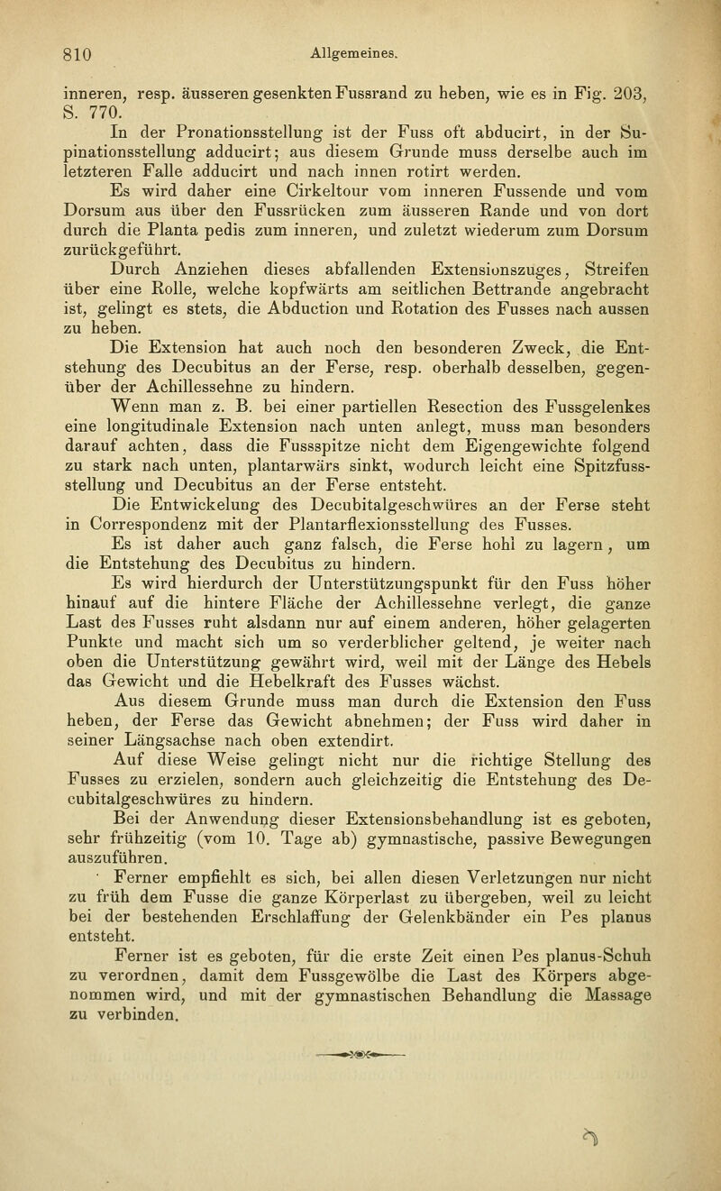 inneren, resp. äusseren gesenkten Fussrand zu heben, wie es in Fig. 203, S. 770. In der Pronationsstellung ist der Fuss oft abducirt, in der 8u- pinationsstellung adducirt; aus diesem Grunde muss derselbe auch im letzteren Falle adducirt und nach innen rotirt werden. Es wird daher eine Cirkeltour vom inneren Fussende und vom Dorsum aus über den Fussrücken zum äusseren Rande und von dort durch die Planta pedis zum inneren, und zuletzt wiederum zum Dorsum zurückgeführt. Durch Anziehen dieses abfallenden Extensionszuges, Streifen über eine Rolle, welche kopfwärts am seitlichen Bettrande angebracht ist, gelingt es stets, die Abduction und Rotation des Fusses nach aussen zu heben. Die Extension hat auch noch den besonderen Zweck, die Ent- stehung des Decubitus an der Ferse, resp. oberhalb desselben, gegen- über der Achillessehne zu hindern. Wenn man z. B. bei einer partiellen Resection des Fussgelenkes eine longitudinale Extension nach unten anlegt, muss man besonders darauf achten, dass die Fussspitze nicht dem Eigengewichte folgend zu stark nach unten, plantarwärs sinkt, wodurch leicht eine Spitzfuss- stellung und Decubitus an der Ferse entsteht. Die Entwickelung des Decubitalgeschwüres an der Ferse steht in Correspondenz mit der Plantarflexionsstellung des Fusses. Es ist daher auch ganz falsch, die Ferse hohl zu lagern, um die Entstehung des Decubitus zu hindern. Es wird hierdurch der ünterstützungspunkt für den Fuss höher hinauf auf die hintere Fläche der Achillessehne verlegt, die ganze Last des Fusses ruht alsdann nur auf einem anderen, höher gelagerten Punkte und macht sich um so verderblicher geltend, je weiter nach oben die Unterstützung gewährt wird, weil mit der Länge des Hebels das Gewicht und die Hebelkraft des Fusses wächst. Aus diesem Grunde muss man durch die Extension den Fuss heben, der Ferse das Gewicht abnehmen; der Fuss wird daher in seiner Längsachse nach oben extendirt. Auf diese Weise gelingt nicht nur die richtige Stellung des Fusses zu erzielen, sondern auch gleichzeitig die Entstehung des De- cubitalgeschwüres zu hindern. Bei der Anwendung dieser Extensionsbehandlung ist es geboten, sehr frühzeitig (vom 10. Tage ab) gymnastische, passive Bewegungen auszuführen. • Ferner empfiehlt es sich, bei allen diesen Verletzungen nur nicht zu früh dem Fusse die ganze Körperlast zu übergeben, weil zu leicht bei der bestehenden Erschlaffung der Gelenkbänder ein Pes planus entsteht. Ferner ist es geboten, für die erste Zeit einen Pes planus-Schuh zu verordnen, damit dem Fussgewölbe die Last des Körpers abge- nommen wird, und mit der gymnastischen Behandlung die Massage zu verbinden.