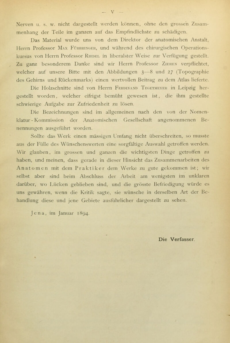 Nerven u. s. w. nicht dargestellt werden können, ohne den grossen Zusam- menhang der Teile im ganzen auf das Empfindlichste zu schädigen. Das Material wurde uns von dem Direktor der anatomischen Anstalt, Herrn Professor Max Fürbeixgek, und während des chirurgischen Operations- kursus von Herrn Professor Riedel in liberalster Weise zur Verfügung gestellt. Zu ganz besonderem Danke sind wir Herrn Professor Ziehex verpflichtet, welcher auf unsere Bitte mit den Abbildungen 3—8 und 27 (Topographie des Gehirns und Rückenmarks) einen w'ertvoUen Beitrag zu dem Atlas lieferte. Die Holzschnitte sind von Herrn Ferdixaxd Tegetmeyer in Leipzig her- gestellt worden, welcher eifrigst bemüht gewesen ist, die ihm gestellte schwierige Aufgabe zur Zufriedenheit zu lösen. Die Bezeichnungen sind im allgemeinen nach den von der Nomen- klatur - Kommission der Anatomischen Gesellschaft angenommenen Be- nennungen ausgeführt worden. Sollte das Werk einen massigen Umfang nicht überschreiten, so mus.ste aus der Fülle des Wünschenswerten eine sorgfältige Auswahl getroffen werden. Wir glauben, im grossen und ganzen die wichtig.sten Dinge getroffen zu haben, und meinen, dass gerade in dieser Hinsicht das Zusammenarbeiten des Anatomen mit dem Praktiker dem Werke zu gute gekommen ist; wir selbst aber sind beim Abschluss der Arbeit am wenigsten im unklaren darüber, wo Lücken geblieben sind, und die grösste Befriedigung würde es uns gewähren, wenn die Kritik sagte, sie wünsche in derselben Art der Be- handlung diese und jene Gebiete ausführlicher dargestellt zu sehen. Jena, im Januar 1 <S94. Die Verfasser.