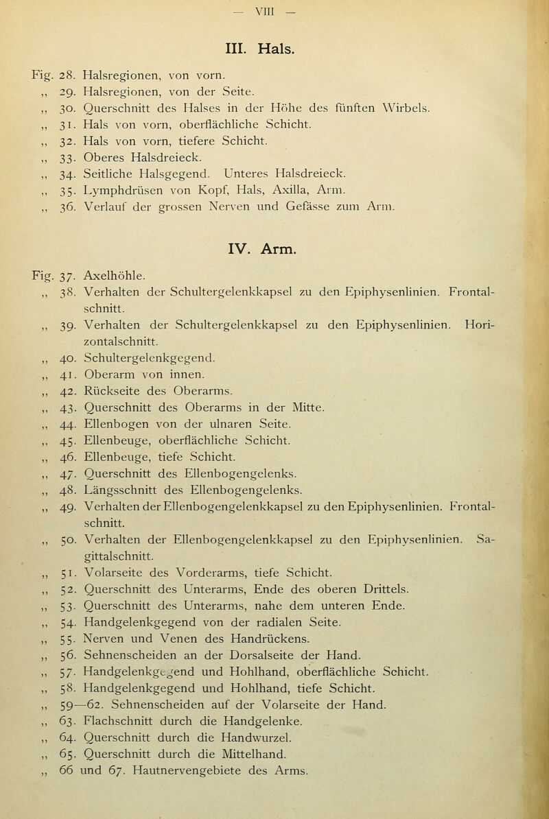 III. Hals. Fig. 28. Halsregionen, von vorn. 29. Halsregionen, von der Seite. 30. Querschnitt des Halses in der Höhe des fünften Wirbels. 31. Hals von vorn, oberflächliche Schicht. 32. Hals von vorn, tiefere Schicht. 33. Oberes Halsdreieck. 34. Seithche Halsgegend. Unteres Halsdreieck. 35. Lymphdrüsen von Kopf, Hals, Axilla, Arm. 36. Verlauf der grossen Nerven und Gefässe zum Arm. IV. Arm. 37. Axelhöhle. 38. Verhalten der Schultergelenkkapsel zu den Epiphysenlinien. Frontal- schnitt. 39. Verhalten der Schultergelenkkapsel zu den Epiphysenlinien. Hori- zontalschnitt. 40. Schultergelenkgegend. 41. Oberarm von innen. 42. Rückseite des Oberarms. 43. Querschnitt des Oberarms in der Mitte. 44. Ellenbogen von der ulnaren Seite. 45. Ellenbeuge, oberflächliche Schicht. 46. Ellenbeuge, tiefe Schicht. 47. Querschnitt des Ellenbogengelenks. 48. Längsschnitt des Ellenbogengelenks. 49. Verhalten der Ellenbogengelenkkapsel zu den Epiphysenlinien. Frontal- schnitt. 50. Verhalten der Ellenbogengelenkkapsel zu den Epiphysenlinien. Sa- gittal schnitt. 51. Volarseite des Vorderarms, tiefe Schicht. 52. Querschnitt des Unterarms, Ende des oberen Drittels. 53. Querschnitt des Unterarms, nahe dem unteren Ende. 54. Handgelenkgegend von der radialen Seite. 55. Nerven und Venen des Handrückens. 56. Sehnenscheiden an der Dorsalseite der Hand. 57. Handgelenkgtjend und Hohlhand, oberflächliche Schicht. 58. Handgelenkgegend und Hohlhand, tiefe Schicht. 59—62. Sehnenscheiden auf der Volarseite der Hand. 63. Flachschnitt durch die Handgelenke. 64. Querschnitt durch die Handwurzel. 65. Querschnitt durch die Mittelhand. 66 und ^J. Hautnervengebiete des Arms.