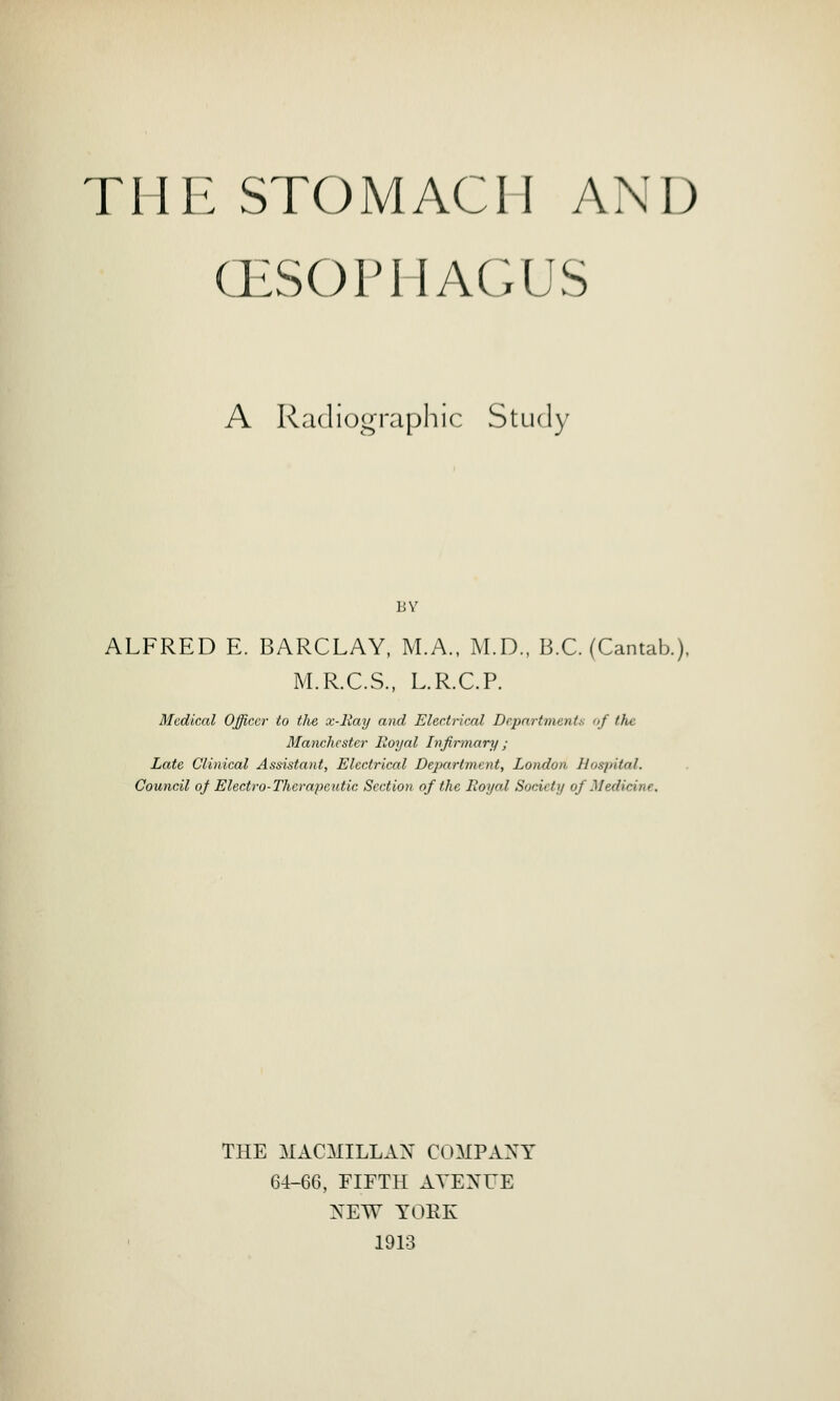 OESOPHAGUS A Radiographic Study BY ALFRED E. BARCLAY, M.A., M.D., B.C. (Cantab.). M.R.C.S., L.R.C.P. Medical Officer to the x-Ray and Electrical Departments of the Manchester Royal Infirmary ; Late Clinical Assistant, Electrical Department, London Hospital. Council of Electro-Therapeutic Section of the Royal Society of Med' THE MACMILLAN COMPANY 64-66, FIFTH ATE XL E NEW YORK 1913