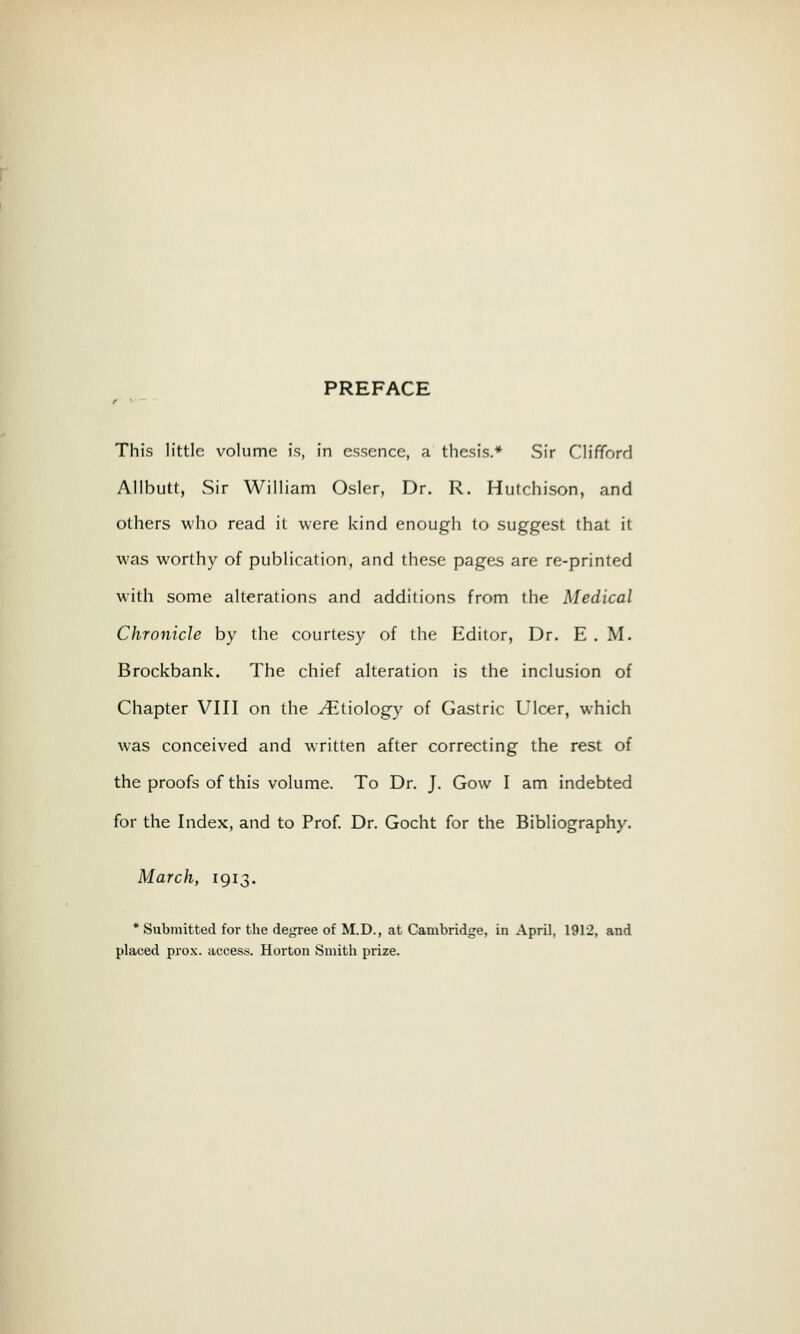 PREFACE r This little volume is, in essence, a thesis.* Sir Clifford Allbutt, Sir William Osier, Dr. R. Hutchison, and others who read it were kind enough to suggest that it was worthy of publication, and these pages are re-printed with some alterations and additions from the Medical Chronicle by the courtesy of the Editor, Dr. E . M. Brockbank. The chief alteration is the inclusion of Chapter VIII on the ./Etiology of Gastric Ulcer, which was conceived and written after correcting the rest of the proofs of this volume. To Dr. J. Gow I am indebted for the Index, and to Prof. Dr. Gocht for the Bibliography. March, 1913. * Submitted for the degree of M.D., at Cambridge, in April, 1912, and placed prox. access. Horton Smith prize.