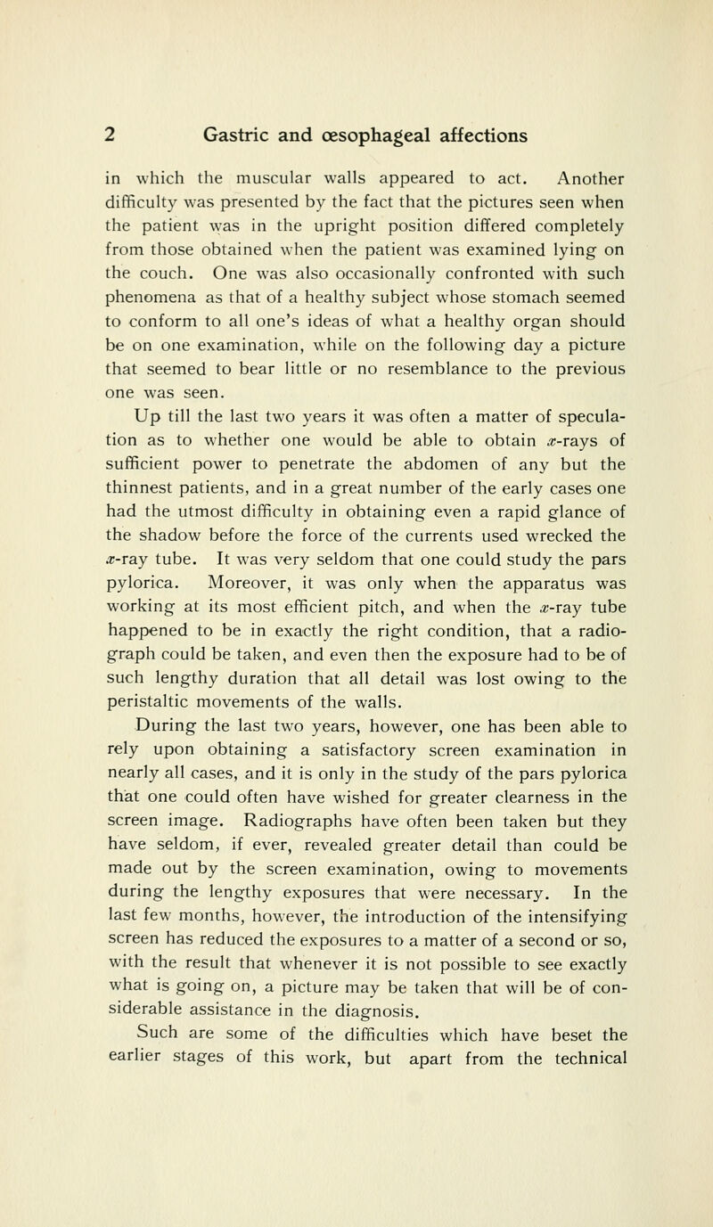 in which the muscular walls appeared to act. Another difficulty was presented by the fact that the pictures seen when the patient was in the upright position differed completely from those obtained when the patient was examined lying on the couch. One was also occasionally confronted with such phenomena as that of a healthy subject whose stomach seemed to conform to all one's ideas of what a healthy organ should be on one examination, while on the following day a picture that seemed to bear little or no resemblance to the previous one was seen. Up till the last two years it was often a matter of specula- tion as to whether one would be able to obtain #-rays of sufficient power to penetrate the abdomen of any but the thinnest patients, and in a great number of the early cases one had the utmost difficulty in obtaining even a rapid glance of the shadow before the force of the currents used wrecked the .r-ray tube. It wras very seldom that one could study the pars pylorica. Moreover, it was only when the apparatus was working at its most efficient pitch, and when the #-ray tube happened to be in exactly the right condition, that a radio- graph could be taken, and even then the exposure had to be of such lengthy duration that all detail was lost owing to the peristaltic movements of the walls. During the last two years, however, one has been able to rely upon obtaining a satisfactory screen examination in nearly all cases, and it is only in the study of the pars pylorica that one could often have wished for greater clearness in the screen image. Radiographs have often been taken but they have seldom, if ever, revealed greater detail than could be made out by the screen examination, owing to movements during the lengthy exposures that were necessary. In the last few months, however, the introduction of the intensifying screen has reduced the exposures to a matter of a second or so, with the result that whenever it is not possible to see exactly what is going on, a picture may be taken that will be of con- siderable assistance in the diagnosis. Such are some of the difficulties which have beset the earlier stages of this work, but apart from the technical