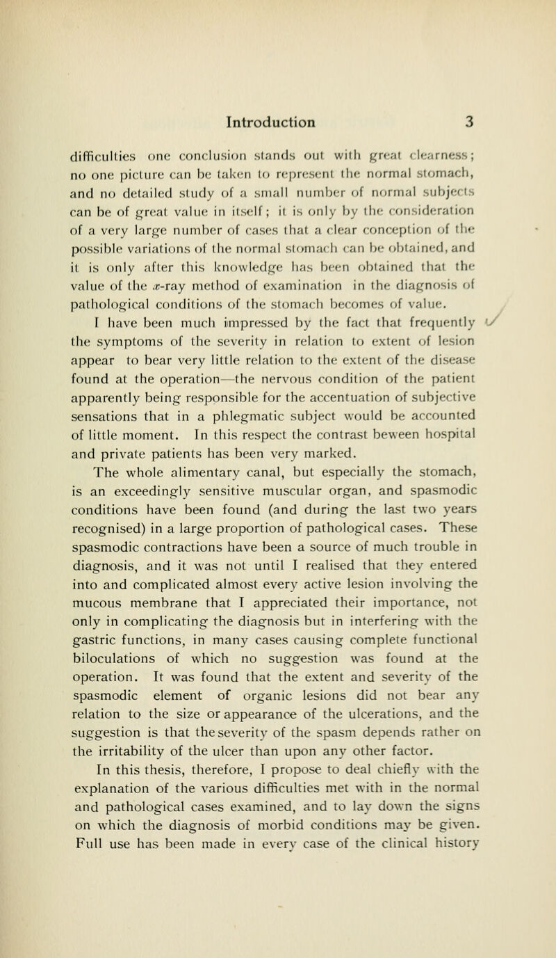difficulties one conclusion stands out with great clearness; no one picture can be taken to represenl tin- normal stomach, and no detailed study of a .small number I normal subjects can be of great value in itself; it is only by the consideration of a very large number of cases thai a clear conception of the possible variations of the normal stomach can be obtained, and it is only after this knowledge has been obtained that the value of the .c-ray method of examination in the diagnosis of pathological conditions of the stomach becomes of value. I have been much impressed by the fact that frequently (/ the symptoms of the severity in relation to extent of lesion appear to bear very little relation to the extent of the disease found at the operation—the nervous condition of the patient apparently being responsible for the accentuation of subjective sensations that in a phlegmatic subject would be accounted of little moment. In this respect the contrast beween hospital and private patients has been very marked. The whole alimentary canal, but especially the stomach, is an exceedingly sensitive muscular organ, and spasmodic conditions have been found (and during the last two years recognised) in a large proportion of pathological cases. These spasmodic contractions have been a source of much trouble in diagnosis, and it was not until I realised that they entered into and complicated almost every active lesion involving the mucous membrane that I appreciated their importance, not only in complicating the diagnosis but in interfering with the gastric functions, in man}' cases causing complete functional biloculations of which no suggestion was found at the operation. It was found that the extent and severity of the spasmodic element of organic lesions did not bear any relation to the size or appearance of the ulcerations, and the suggestion is that theseveritv of the spasm depends rather on the irritability of the ulcer than upon any other factor. In this thesis, therefore, I propose to deal chiefly with the explanation of the various difficulties met with in the normal and pathological cases examined, and to lay down the signs on which the diagnosis of morbid conditions may be given. Full use has been made in everv case of the clinical history