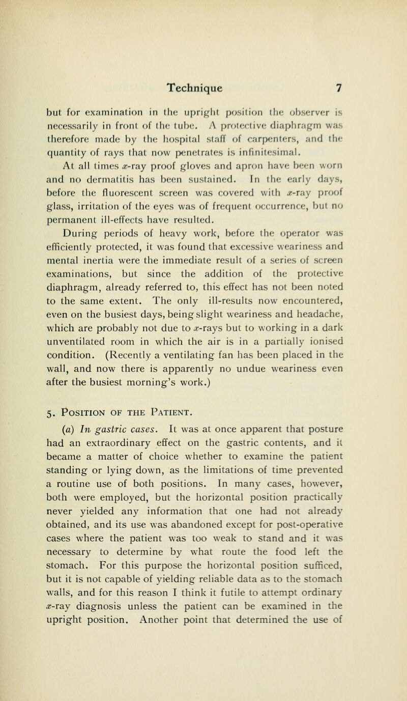 but for examination in the upright position the observer is necessarily in front of the lube A protective diaphragm ••'.••! therefore m.'ide by the hospital staff of enrpenlers, and the quantity of rays that now penetrates is infinitesimal. At all times #-ray proof gloves and apron have been v.orn and no dermatitis has been sustained. In the early <\ before the fluorescent screen was covered with «-ray proof glass, irritation of the eyes was of frequent oecurrenre, but no permanent ill-effects have resulted. During periods of heavy work, before the operator efficiently protected, it was found that excessive weariness and mental inertia were the immediate result of a series of screen examinations, but since the addition of the protective diaphragm, already referred to, this effect has not been noted to the same extent. The only ill-results now encountered, even on the busiest days, being slight weariness and headache, which are probably not due to #-rays but to working in a dark unventilated room in which the air is in a partially ionised condition. (Recently a ventilating fan has been placed in the wall, and now there is apparently no undue weariness even after the busiest morning's work.) 5. Position of the Patient. (a) In gastric cases. It was at once apparent that posture had an extraordinary effect on the gastric contents, and it became a matter of choice whether to examine the patient standing or lying down, as the limitations of time prevented a routine use of both positions. In many cases, however, both were employed, but the horizontal position practically never yielded any information that one had not already obtained, and its use was abandoned except for post-operative cases where the patient was too weak to stand and it was necessary to determine by what route the food left the stomach. For this purpose the horizontal position sufficed, but it is not capable of yielding reliable data as to the stomach walls, and for this reason I think it futile to attempt ordinary .r-ray diagnosis unless the patient can be examined in the upright position. Another point that determined the use of