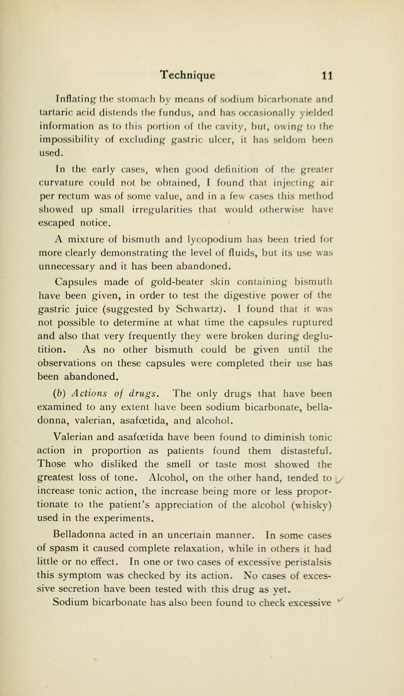 Inflating the stomach l>v means of sodium bicarbonate and tartaric acid distends the fundus, and has occasionally yielded information as l<> this portion oi the cavity, but, owing to tli«- impossibility of excluding gastric ulcer, il has seldom been used. In the early cases, when good definition of the greater curvature could not he obtained, I found that injecting air per rectum was of some value, and in a few cases this method showed up small irregularities that would otherwise have escaped notice. A mixture of bismuth and lycopodium has been tried for more clearly demonstrating the level of fluids, but its use was unnecessary and it has been abandoned. Capsules made of gold-beater skin containing bismuth have been given, in order to test the digestive power of the gastric juice (suggested by Schwartz). I found that it was not possible to determine at what time the capsules ruptured and also that very frequently they were broken during deglu- tition. As no other bismuth could be given until the observations on these capsules were completed their use has been abandoned. (b) Actions of drugs. The only drugs that have been examined to any extent have been sodium bicarbonate, bella- donna, valerian, asafcetida, and alcohol. Valerian and asafcetida have been found to diminish tonic action in proportion as patients found them distasteful. Those who disliked the smell or taste most showed the greatest loss of tone. Alcohol, on the other hand, tended to \, increase tonic action, the increase being more or less propor- tionate to the patient's appreciation of the alcohol (whisky) used in the experiments. Belladonna acted in an uncertain manner. In some cases of spasm it caused complete relaxation, while in others it had little or no effect. In one or two cases of excessive peristalsis this symptom was checked by its action. No cases of exces- sive secretion have been tested with this drug as yet. Sodium bicarbonate has also been found to check excessive