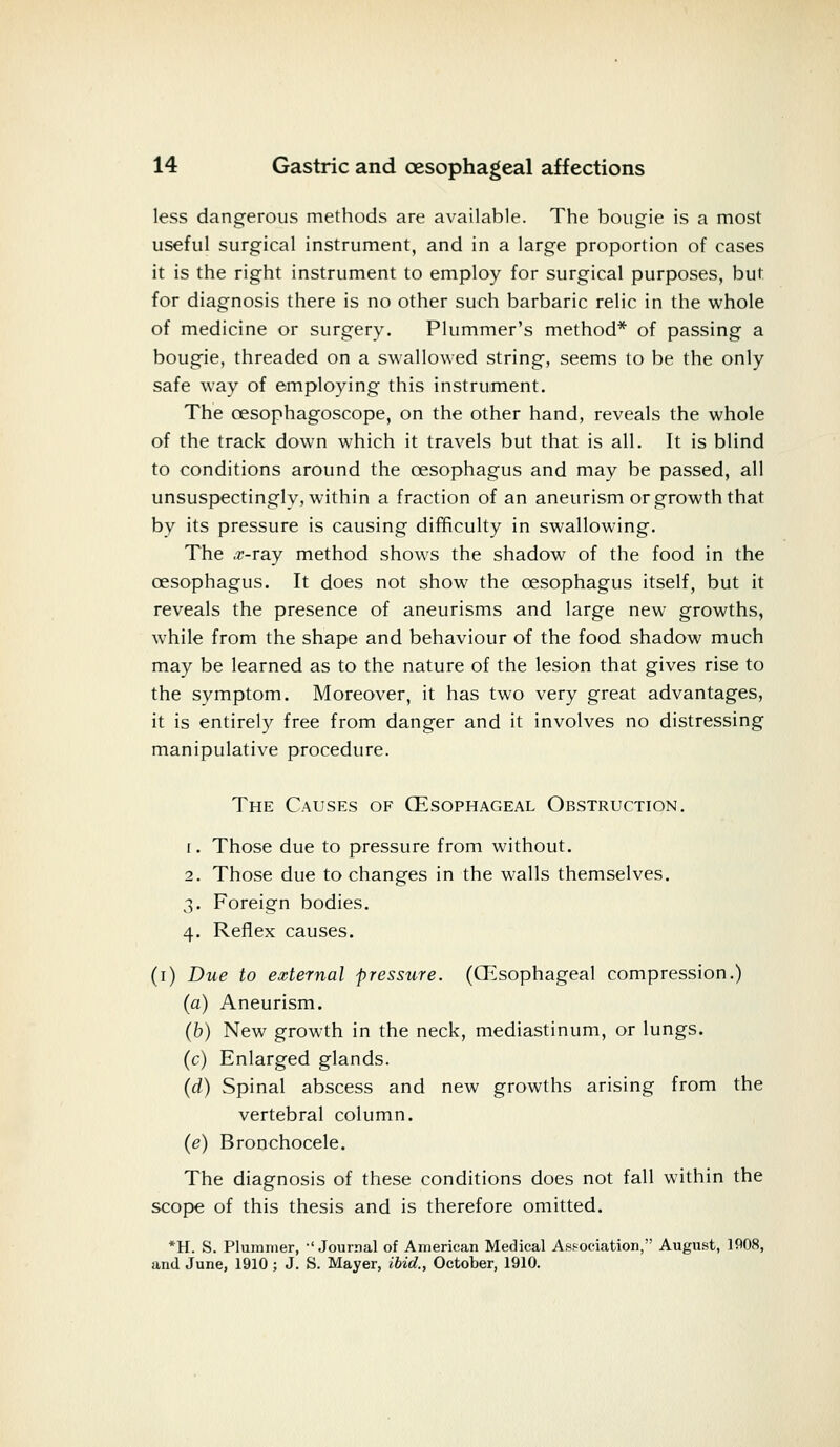 less dangerous methods are available. The bougie is a most useful surgical instrument, and in a large proportion of eases it is the right instrument to employ for surgical purposes, but for diagnosis there is no other such barbaric relic in the whole of medicine or surgery. Plummer's method* of passing a bougie, threaded on a swallowed string, seems to be the only safe way of employing this instrument. The cesophagoscope, on the other hand, reveals the whole of the track down which it travels but that is all. It is blind to conditions around the oesophagus and may be passed, all unsuspectingly, within a fraction of an aneurism or growth that by its pressure is causing difficulty in swallowing. The .r-ray method shows the shadow of the food in the oesophagus. It does not show the oesophagus itself, but it reveals the presence of aneurisms and large new growths, while from the shape and behaviour of the food shadow much may be learned as to the nature of the lesion that gives rise to the symptom. Moreover, it has two very great advantages, it is entirely free from danger and it involves no distressing manipulative procedure. The Causes of (Esophageal Obstruction. i . Those due to pressure from without. 2. Those due to changes in the walls themselves. 3. Foreign bodies. 4. Reflex causes. (1) Due to external pressure. ((Esophageal compression.) (a) Aneurism. (6) New growth in the neck, mediastinum, or lungs. (c) Enlarged glands. (d) Spinal abscess and new growths arising from the vertebral column. (e) Bronchocele. The diagnosis of these conditions does not fall within the scope of this thesis and is therefore omitted. *H. S. Plummer, -'Journal of American Medical Association, August, 1908, and June, 1910 ; J. S. Mayer, ibid., October, 1910.