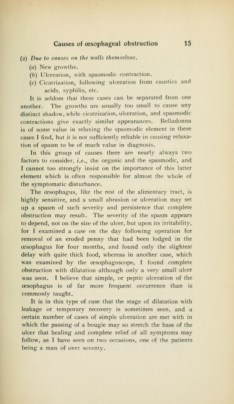 (2) Due to causes on the walls themselves. (a) New growl lis. (h) Ulceration, with spasmodic contraction, (c) Cicatrization, following ulceration from caustics and acids, syphilis, etc. It is seldom that these cases can be separated from one another. The growths are usually too small to cause any distinct shadow, while cicatrization, ulceration, and spasmodic: contractions give exactly similar appearances. Belladonna is of some value in relaxing the spasmodic element in these cases I find, but it is not sufficiently reliable in causing relaxa- tion of spasm to be of much value in diagnosis. In this group of causes there are nearly always two factors to consider, i.e., the organic and the spasmodic, and I cannot too strongly insist on the importance of this latter element which is often responsible for almost the whole of the symptomatic disturbance. The oesophagus, like the rest of the alimentary tract, is highly sensitive, and a small abrasion or ulceration may set up a spasm of such severity and persistence that complete obstruction may result. The severity of the spasm appears to depend, not on the size of the ulcer, but upon its irritability, for I examined a case on the dav following operation for removal of an eroded penny that had been lodged in the oesophagus for four months, and found only the slightest delay with quite thick food, whereas in another case, which was examined by the cesophagoscope, I found complete obstruction with dilatation although onlv a very small ulcer was seen. I believe that simple, or peptic ulceration of the oesophagus is of far more frequent occurrence than is commonly taught. It is in this type of case that the stage of dilatation with leakage or temporary recovery is sometimes seen, and a certain number of cases of simple ulceration are met with in which the passing of a bougie may so stretch the base of the ulcer that healing and complete relief of all symptoms may follow, as I have seen on two occasions, one of the patients being a man of over seventy.