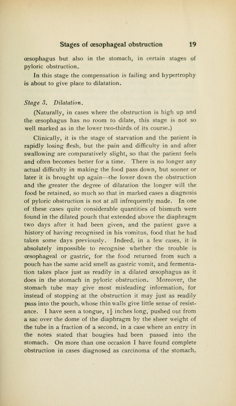 oesophagus but also in the stomach, in certain stages of pyloric obstruction. In this stage the compensation is failing and hypertrophy is about to give place to dilatation. Stage 3. Dilatation. (Naturally, in cases where the obstruction is high up and the oesophagus has no room to dilate, this stage is not so well marked as in the lower two-thirds of its course.) Clinically, it is the stage of starvation and the patient is rapidly losing flesh, but the pain and difficulty in and after swallowing are comparatively slight, so that the patient feels and often becomes better for a time. There is no longer any actual difficulty in making the food pass down, but sooner or later it is brought up again—the lower down the obstruction and the greater the degree of dilatation the longer will the food be retained, so much so that in marked cases a diagnosis of pyloric obstruction is not at all infrequently made. In one of these cases quite considerable quantities of bismuth were found in the dilated pouch that extended above the diaphragm two days after it had been given, and the patient gave a history of having recognised in his vomitus, food that he had taken some days previously. Indeed, in a few cases, it is absolutely impossible to recognise whether the trouble is oesophageal or gastric, for the food returned from such a pouch has the same acid smell as gastric vomit, and fermenta- tion takes place just as readily in a dilated oesophagus as it does in the stomach in pyloric obstruction. Moreover, the stomach tube may give most misleading information, for instead of stopping at the obstruction it may just as readily pass into the pouch, whose thin walls give little sense of resist- ance. I have seen a tongue, i\ inches long, pushed out from a sac over the dome of the diaphragm by the sheer weight of the tube in a fraction of a second, in a case where an entry in the notes stated that bougies had been passed into the stomach. On more than one occasion I have found complete obstruction in cases diagnosed as carcinoma of the stomach,