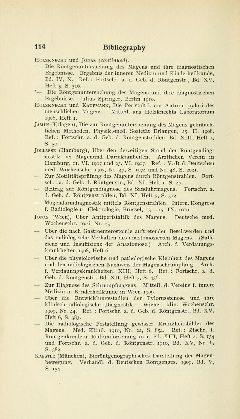 Holzknecht und Jonas {continued). — Die Rontgenuntersuehung des Magens und ihre diagnostischen Ergebnisse. Ergebnis der inneren Medizin und Kinderheilkuude, Bd. IV, X. Ref. : Fortschr. a. d. Geb. d. Rontgenstr., Bd. XV, Heft 5, S. 316. *— Die Rontgenuntersuehung des Magens und ihre diagnostischen Ergebnisse. Julius Springer, Berlin 1910. Holzknecht und Kaufmann, Die Peristaltik am Antrum pylori des menschliehen Magens. Mitteil. aus Holzknechts Laboratorium 1906, Heft 1. Jamin (Erlagen), Die zur Rontgenuntersuehung des Magens gebraueh- liehen Methoden. Physik.-med. Sozietat Erlangen, 25. II. 1908. Ref. : Fortschr. a. d. Geb. d. Rontgenstrahlen, Bd. XIII, Heft 1, S. 50. Jollasse (Hamburg), Uber den derzeitigen Stand der Rontgendiag- nostik bei Magenund Darmkranheiten. Arztlichen Verein in Hamburg, n. VI. 1907 und 25. VI. 1907. Ref. : V.-B. d. Deutschen med. Wochenschr. 1907, Nr. 47, S. 1974 und Nr. 48, S. 2021. — Zur Motilitatspriifung des Magens durch Rontgenstrahlen. Fort- schr. a. d. Geb. d. Rontgenstr., Bd. XI, Heft 1, S. 47. — Beitrag zur Rontgendiagnose des Sanduhrmagens. Fortschr. a. d. Geb. d. Rontgenstrahlen, Bd. XI, Heft 5, S. 312. — Magendarmdiagnostik mittels Rontgenstrahlen. Intern. Kongress f. Radiologic u. Elektrologie, Briissel, 13.—15. IX. 1910. Jonas (Wien), Uber Antiperistaltik des Magens. Deutsche med. Wochenschr. 1906, Nr. 23. — Uber die nach Gastroenterostomie auftretenden Beschwerden und das radiologische Verhalten des anastomosierten Magens. (Surfi- zienz und Insuffizienz der Anastomose.) Arch. f. Verdauungs- krankheiten 1908, Heft 6. — Uber die physiologische und pathologische Kleinheit des Magens und den radiologischen Nachweis der Magenschrumpfung. Arch, f. Verdauungskrankheiten, XIII, Heft 6. Ref. : Fortschr. a. d. Geb. d. Rontgenstr., Bd. XII, Heft 5, S. 436. — Zur Diagnose des Schrumpfmagens. Mitteil. d. Vereins f. innere Medizin u. Kinderheilkunde in Wien 1909. — Uber die Entwicklungsstadien der Pylorusstenose und ihre klinisch-radiologische Diagnostik. Wiener klin. Wochenschr. 1909, Nr. 44. Ref. : Fortschr. a. d. Geb. d. Rontgenstr., Bd. XV, Heft 6, S. 383. — Die radiologische Feststellung gewisser Krankheitsbilder des Magens. Med. Klinik 1910, Nr. 22, S. S54. Ref. : Ztschr. f. Rontgenkunde u. Radiumforschung 1911, Bd. XIII, Heft 4, S. 154 und Fortschr. a. d. Geb. d. Rontgenstr. 1910, Bd. XV, Nr. 6, S. 382. Kaestle (Munchen), Biorontgenographisches Darstellung der Magen- bewegung. Verhandl. d. Deutschen Rontgenges. 1909, Bd. V, S. 154-