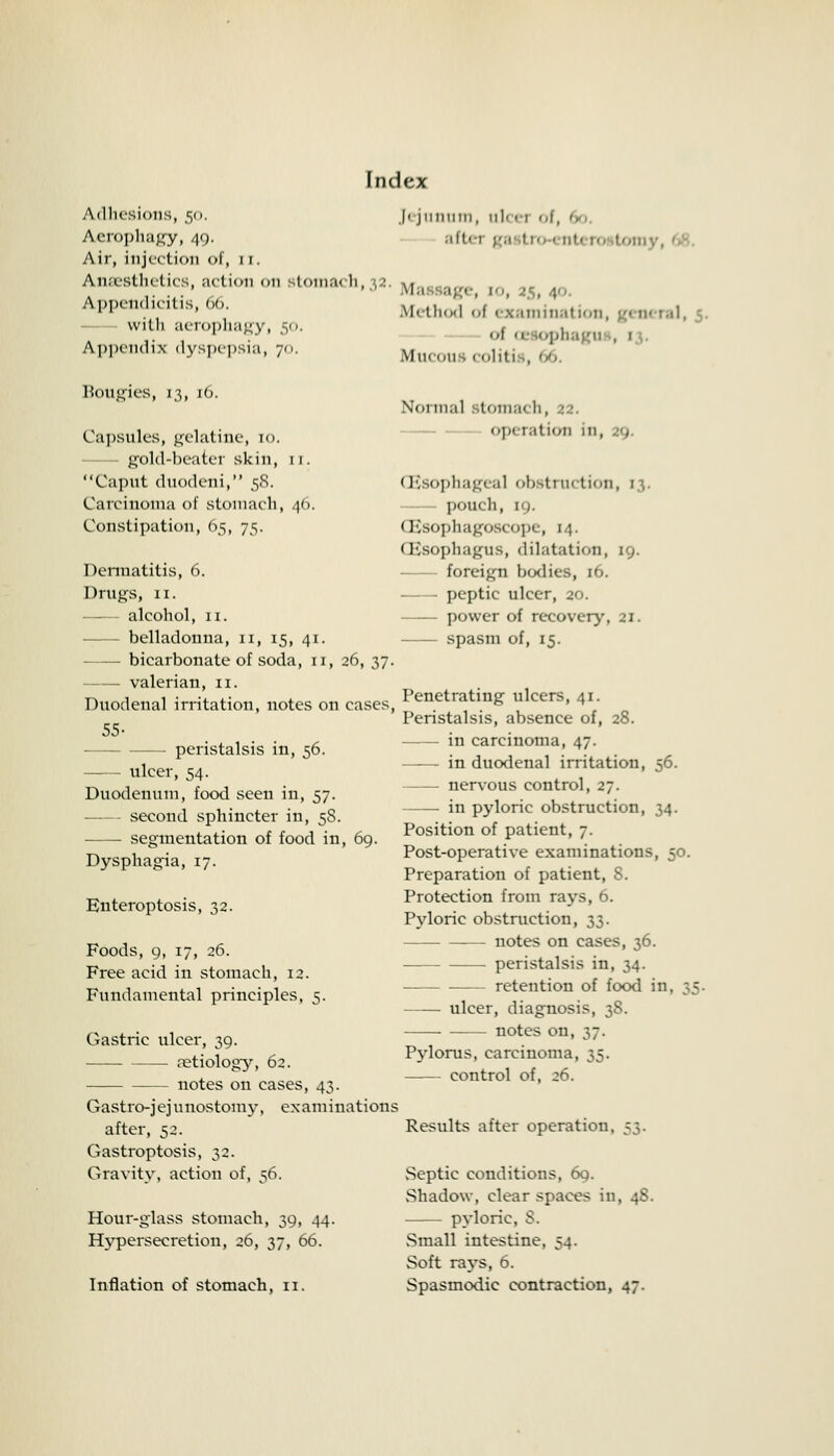 Adhesions, 50. Aerophagy, 40- Air, injection of, 11. Anaesthetics, action <>n stoma* h, , • Appendicitis, 66. with aerophagy, 50. Appendix dyspepsia, 70. Bougies, 13, 16. Capsules, gelatine, 10. gold-beater skin, 11. Caput duodeni, 5S. Carcinoma of stomach, 46. Constipation, 65, 75. Dermatitis, 6. Drugs, 11. alcohol, 11. belladonna, 11, 15, 41. — bicarbonate of soda, 11, 26, 37. valerian, 11. Duodenal irritation, notes on cases, 55- - peristalsis in, 56. - ulcer, 54. Duodenum, food seen in, 57. second sphincter in, 5S. segmentation of food in, 69. Dysphagia, 17. Euteroptosis, 32. Foods, g, 17, 26. Free acid in stomach, 12. Fundamental principles, 5. Gastric ulcer, 39. aetiology, 62. notes on cases, 43. Gastrojejunostomy, examinations after, 52. Gastroptosis, 32. Gravity, action of, 56. Hour-glass stomach, 39, 44. Hypersecretion, 26, 37, 66. I I I 11 II II I I I , I I 11 < I | ,J _ aftei gai tro enti i tomy, I ige, to, 2$, 4- Method f • saminaf ion, gi m ral, 1 <>[ oe lophagu , 1 Mucou 11 liti , Normal stomach, 22. operation in, 29. (Esophageal obstruction, 13. pouch, 19. (Fsophagoscope, 14. (EsophagUS, dilatation, 19. foreign bodies, 16. peptic ulcer, 20. power of recovery, 21. spasm of, 15. Penetrating ulcers, 41. Peristalsis, absence of, 28. in carcinoma, 47. —— in duodenal irritation, 56. nervous control, 27. —— in pyloric obstruction, 34. Position of patient, 7. Post-operative examinations, 50. Preparation of patient, S. Protection from rays, 6. Pyloric obstruction, 33. notes on cases, 36. peristalsis in, 34. — retention of food in. 35. ulcer, diagnosis, 38. notes on, 37. Pylorus, carcinoma, 35. control of, 26. Results after operation, vSeptic conditions, 69. vShadow, clear spaces in, 48. pyloric, S. Small intestine, 54. Soft rays, 6.