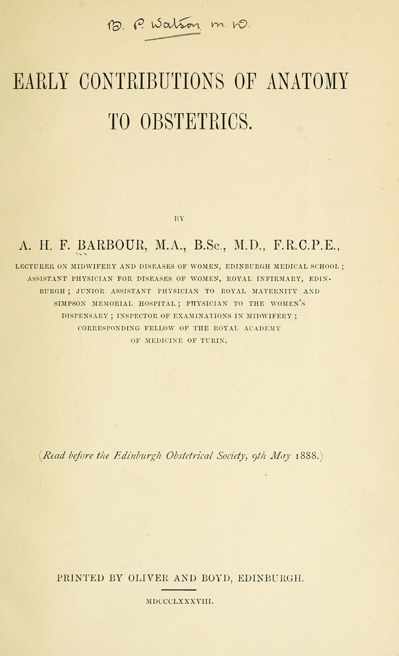 EARLY CONTRIBUTIONS OF ANATOMY TO OBSTETRICS. A. H. F. BARBOUR, M.A., B.Sc, M.D., F.R.C.P.E.. LECTURER ON MIDWIFERY AND DISEASES OF WOMEN, EDINBURGH MEDICAL SCHOOL : ASSISTANT PHYSICIAN FOR DISEASES OF WOMEN, ROYAL INFIRMARY, EDIN- BURGH ; JUNIOR ASSISTANT PHYSICIAN TO ROYAL MATERNITY AND SIMPSON MEMORIAL HOSPITAL ; PHYSICIAN TO THE WOMEN'S DISPENSARY ; INSPECTOR OF EXAMINATIONS IN MIDWIFERY ; CORRESPONDING FELLOW OF THE ROYAL ACADEMY OF MEDICINE OF TURIN. [Read before the Edinburgh Obstetrical Society, yt/i May 1888. PRINTED BY OLIVER AND BOYD, EDINBURGH. MDCCCLXXXVIII.