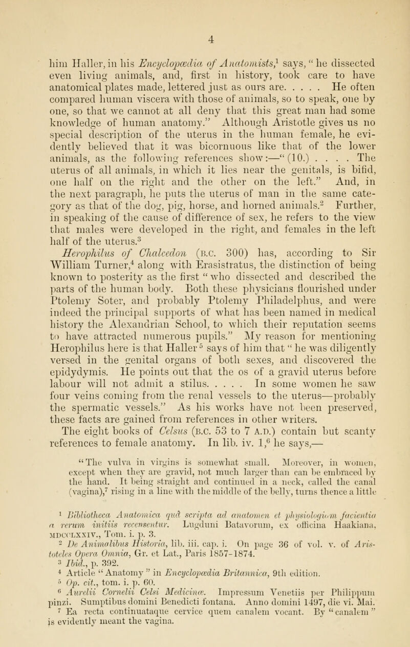 him Haller, in his Encydopccdia of Anatomists} says,  he dissected even living animals, and, first in history, took care to have anatomical plates made, lettered just as ours are He often compared human viscera with those of animals, so to speak, one by one, so that we cannot at all deny that this great man had some knowledge of human anatomy. Although Aristotle gives us no special description of the uterus in the human female, he evi- dently believed that it was bicornnous like that of the lower animals, as the following references show:—(10.) .... The uterus of all animals, in which it lies near the genitals, is bifid, one half on the right and the other on the left. And, in the next paragraph, he puts the uterus of man in the same cate- gory as that of the dog, pig, horse, and horned animals.2 Further, in speaking of the cause of difference of sex, he refers to the view that males were developed in the right, and females in the left half of the uterus.3 Hcrophilus of Chalcedon (b.c. 300) has, according to Sir William Turner,4 along with Erasistratus, the distinction of being known to posterity as the first  who dissected and described the parts of the human body. Both these physicians flourished under Ptolemy Soter, and probably Ptolemy Philadelphia, and were indeed the principal supports of what has been named in medical history the Alexandrian School, to which their reputation seems to have attracted numerous pupils. M}r reason for mentioning Herophilus here is that Haller5 says of him that  he was diligently versed in the genital organs of both sexes, and discovered the epidydymis. He points out that the os of a gravid uterus before labour will not admit a stilus In some women he saw four veins coming from the renal vessels to the uterus—probably the spermatic vessels. As his works have not been preserved, these facts are gained from references in other writers. The eight books of Celsus (B.C. 53 to 7 A.D.) contain but scanty references to female anatomy. In lib. iv. 1,° he says,— The vulva in virgins is somewhat small. Moreover, in women, except when they are gravid, not much larger than can be embraced by the hand. It being straight and continued in a neck, called the canal 'vagina),7 rising in a line with the middle of the belly, turns thence a little 1 Bibliotheca Anatomica qud scripta ad anatomen ct •physiologiwm facientia a rerum initiis reccnsentur. Lugduni Batavorum, ex officina Haakiana, HDCOiiXXiv., Tom. i. p. 3. 2 De Animolibus Historic/,, lib. iii. cap. i. On page 36 of vol. v. of J ris- toteles Opera Omnia, Gr. et Lat., Paris 1857-1874. 3 Ibid., p. 392. 4 Article Anatomy  in Encyclopedia Britannica, 9th edition. 5 Op. cit., torn. i. p. 60. 8 Awelii Cornelii Celsi Medicinw. Impressum Venetiis per Philippum pinzi. Sumptibus domini Benedicti fontana. Anno domini 1497, die vi. Mai. 7 Ea recta continuataque cervice quern canalem vocant. By canalem is evidently meant the vagina.